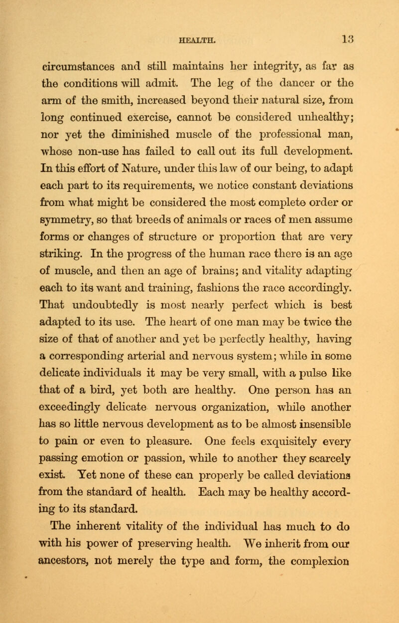 circumstances and still maintains her integrity, as far as the conditions will admit. The leg of the dancer or the arm of the smith, increased beyond their natural size, from long continued exercise, cannot be considered unhealthy; nor yet the diminished muscle of the professional man, whose non-use has failed to call out its full development. In this effort of Nature, under this law of our being, to adapt each part to its requirements, we notice constant deviations from what might be considered the most complete order or symmetry, so that breeds of animals or races of men assume forms or changes of structure or proportion that are very striking. In the progress of the human race there is an age of muscle, and then an age of brains; and vitality adapting each to its want and training, fashions the race accordingly. That undoubtedly is most nearly perfect which is best adapted to its use. The heart of one man may be twice the size of that of another and yet be perfectly healthy, having a corresponding arterial and nervous system; while in some delicate individuals it may be very small, with a pulse like that of a bird, yet both are healthy. One person has an exceedingly delicate nervous organization, while another has so little nervous development as to be almost insensible to pain or even to pleasure. One feels exquisitely every passing emotion or passion, while to another they scarcely exist. Yet none of these can properly be called deviations from the standard of health. Each may be healthy accord- ing to its standard. The inherent vitality of the individual has much to do with his power of preserving health. We inherit from our ancestors, not merely the type and form, the complexion