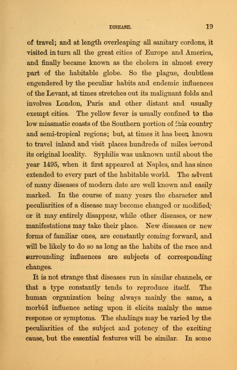 of travel; and at length overleaping all sanitary cordons, it visited in turn all the great cities of Europe and America, and finally became known as the cholera in almost every part of the habitable globe. So the plague, doubtless engendered by the peculiar habits and endemic influences of the Levant, at times stretches out its malignant folds and involves London, Paris and other distant and usually exempt cities. The yellow fever is usually confined to the low miasmatic coasts of the Southern portion of tins country and semi-tropical regions; but, at times it has been known to travel inland and visit places hundreds of miles beyond its original locality. Syphilis was unknown until about the year 1495, when it first appeared at Naples, and has since extended to every part of the habitable world. The advent of many diseases of modern date are well known and easily marked. In the course of many years the character and peculiarities of a disease may become changed or modified; or it may entirely disappear, while other diseases, or new manifestations may take their place. New diseases or new forms of familiar ones, are constantly coming forward, and will be likely to do so as long as the habits of the race and surrounding influences are subjects of corresponding changes. It is not strange that diseases run in similar channels, or that a type constantly tends to reproduce itself. The human organization being always mainly the same, a morbid influence acting upon it elicits mainly the same response or symptoms. The shadings may be varied by the peculiarities of the subject and potency of the exciting cause, but the essential features will be similar. In some