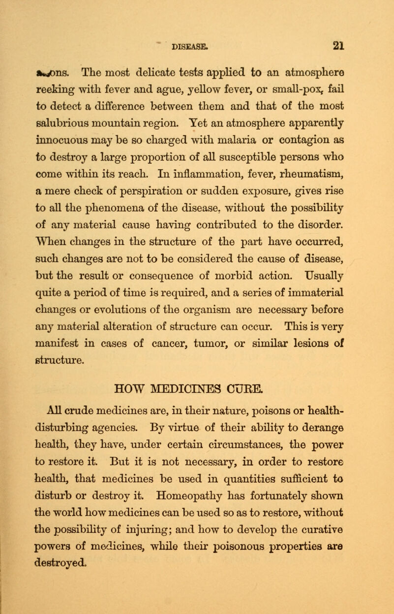 a*/ms. The most delicate tests applied to an atmosphere reeking with fever and ague, yellow fever, or small-pox, fail to detect a difference between them and that of the most salubrious mountain region. Yet an atmosphere apparently innocuous may be so charged with malaria or contagion as to destroy a large proportion of all susceptible persons who come within its reach. In inflammation, fever, rheumatism, a mere check of perspiration or sudden exposure, gives rise to all the phenomena of the disease, without the possibility of any material cause having contributed to the disorder. When changes in the structure of the part have occurred, such changes are not to be considered the cause of disease, but the result or consequence of morbid action. Usually quite a period of time is required, and a series of immaterial changes or evolutions of the organism are necessary before any material alteration of structure can occur. This is very manifest in cases of cancer, tumor, or similar lesions of structure. HOW MEDICINES CURE. All crude medicines are, in their nature, poisons or health- disturbing agencies. By virtue of their ability to derange health, they have, under certain circumstances, the power to restore it. But it is not necessary, in order to restore health, that medicines be used in quantities sufficient to disturb or destroy it. Homeopathy has fortunately shown the world how medicines can be used so as to restore, without the possibility of injuring; and how to develop the curative powers of medicines, while their poisonous properties are destroyed.