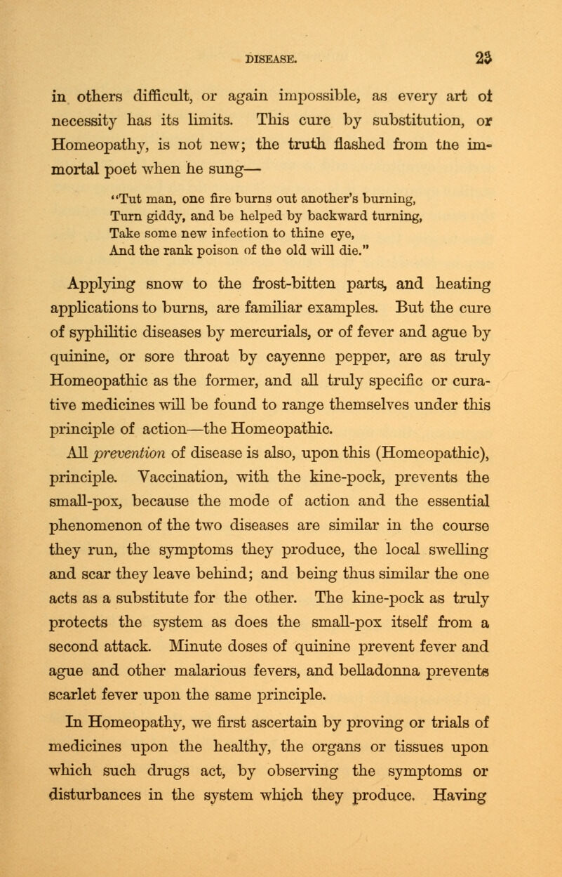 in others difficult, or again impossible, as every art ol necessity has its limits. This cure by substitution, or Homeopathy, is not new; the truth flashed from tne im- mortal poet when he sung— Tut man, one fire burns out another's burning, Turn giddy, and be helped by backward turning, Take some new infection to thine eye, And the rank poison of the old will die. Applying snow to the frost-bitten parts, and heating applications to burns, are familiar examples. But the cure of syphilitic diseases by mercurials, or of fever and ague by quinine, or sore throat by cayenne pepper, are as truly Homeopathic as the former, and all truly specific or cura- tive medicines will be found to range themselves under this principle of action—the Homeopathic. All prevention of disease is also, upon this (Homeopathic), principle. Vaccination, with the kine-pock, prevents the small-pox, because the mode of action and the essential phenomenon of the two diseases are similar in the course they run, the symptoms they produce, the local swelling and scar they leave behind; and being thus similar the one acts as a substitute for the other. The kine-pock as truly protects the system as does the small-pox itself from a second attack. Minute doses of quinine prevent fever and ague and other malarious fevers, and belladonna prevents scarlet fever upon the same principle. In Homeopathy, we first ascertain by proving or trials of medicines upon the healthy, the organs or tissues upon which such drugs act, by observing the symptoms or disturbances in the system which they produce. Having