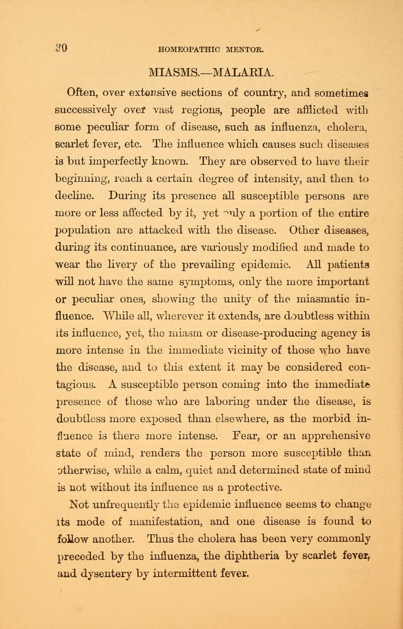 MIASMS.—MALAKIA. Often, over extensive sections of country, and sometimes successively over vast regions, people are afflicted with some peculiar form of disease, such as influenza, cholera, scarlet fever, etc. The influence which causes such diseases is but imperfectly known. They are observed to have their beginning, reach a certain degree of intensity, and then to decline. During its presence all susceptible persons are more or less affected by it, yet ^uly a portion of the entire population are attacked with the disease. Other diseases, during its continuance, are variously modified and made to wear the livery of the prevailing epidemic. All patients will not have the same symptoms, only the more important or peculiar ones, showing the unity of the miasmatic in- fluence. While all, wherever it extends, are doubtless within its influence, yet, the miasm or disease-producing agency is more intense in the immediate vicinity of those who have the disease, and to this extent it may be considered con- tagious. A susceptible person coming into the immediate presence of those who are laboring under the disease, is doubtless more exposed than elsewhere, as the morbid in- fluence is there more intense. Fear, or an apprehensive state of mind, renders the person more susceptible than otherwise, while a calm, quiet and determined state of mind is not without its influence as a protective. Not unfrequently the epidemic influence seems to change its mode of manifestation, and one disease is found to follow another. Thus the cholera has been very commonly preceded by the influenza, the diphtheria by scarlet fever, and dysentery by intermittent fever.