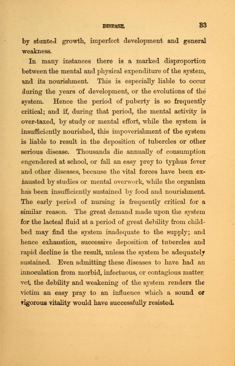 by stunted growth, imperfect development and general weakness. In many instances there is a marked disproportion between the mental and physical expenditure of the system, and its nourishment. This is especially liable to occur during the years of development, or the evolutions of the system. Hence the period of puberty is so frequently critical; and if, during that period, the mental activity is over-taxed, by study or mental effort, while the system is insufficiently nourished, this impoverishment of the system is liable to result in the deposition of tubercles or other serious disease. Thousands die annually of consumption engendered at school, or fall an easy prey to typhus fever and other diseases, because the vital forces have been ex- hausted by studies or mental overwork, while the organism has been insufficiently sustained by food and nourishment. The early period of nursing is frequently critical for a similar reason. The great demand made upon the system for the lacteal fluid at a period of great debility from child- bed may find the system inadequate to the supply; and hence exhaustion, successive deposition of tubercles and rapid decline is the result, unless the system be adequately sustained. Even admitting these diseases to have had an innoculation from morbid, infectuous, or contagious matter vei, the debility and weakening of the system renders the victim an easy pray to an influence which a sound or ngorous vitality would have successfully resisted-