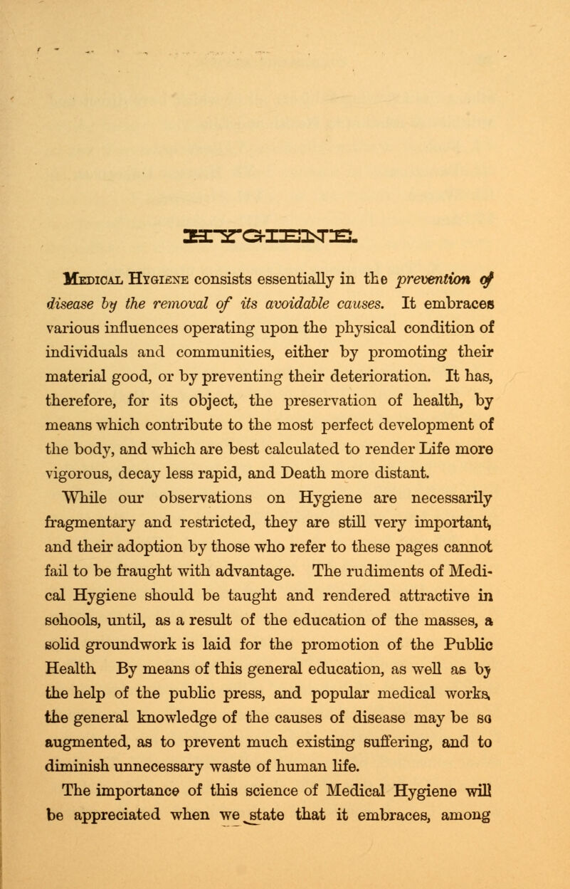 Medical Hygiene consists essentially in the prevention of disease by the removal of its avoidable causes. It embraces various influences operating upon the physical condition of individuals and communities, either by promoting their material good, or by preventing their deterioration. It has, therefore, for its object, the preservation of health, by means which contribute to the most perfect development of the body, and which are best calculated to render Life more vigorous, decay less rapid, and Death more distant. While our observations on Hygiene are necessarily fragmentary and restricted, they are still very important* and their adoption by those who refer to these pages cannot fail to be fraught with advantage. The rudiments of Medi- cal Hygiene should be taught and rendered attractive in sohools, until, as a result of the education of the masses, a solid groundwork is laid for the promotion of the Public Health By means of this general education, as well as by the help of the public press, and popular medical works, the general knowledge of the causes of disease may be so augmented, as to prevent much existing suffering, and to diminish unnecessary waste of human life. The importance of this science of Medical Hygiene will be appreciated when we^state that it embraces, among