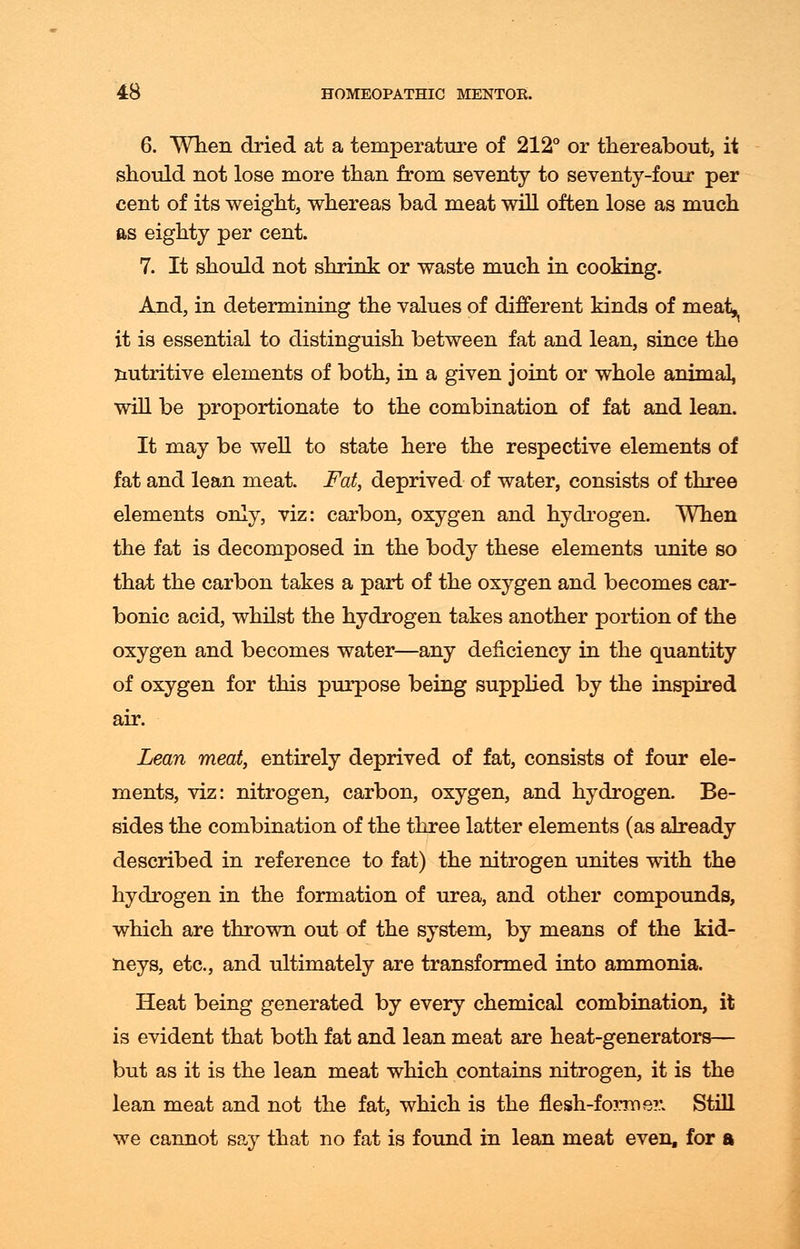 6. When dried at a temperature of 212° or thereabout, it should not lose more than from seventy to seventy-four per cent of its weight, whereas bad meat will often lose as much as eighty per cent. 7. It should not shrink or waste much in cooking. And, in determining the values of different kinds of meat,t it is essential to distinguish between fat and lean, since the nutritive elements of both, in a given joint or whole animal, will be proportionate to the combination of fat and lean. It may be well to state here the respective elements of fat and lean meat. Fat, deprived of water, consists of three elements only, viz: carbon, oxygen and hydrogen. When the fat is decomposed in the body these elements unite so that the carbon takes a part of the oxygen and becomes car- bonic acid, whilst the hydrogen takes another portion of the oxygen and becomes water—any deficiency in the quantity of oxygen for this purpose being supplied by the inspired air. Lean meat, entirely deprived of fat, consists of four ele- ments, viz: nitrogen, carbon, oxygen, and hydrogen. Be- sides the combination of the three latter elements (as already described in reference to fat) the nitrogen unites with the hydrogen in the formation of urea, and other compounds, which are thrown out of the system, by means of the kid- neys, etc., and ultimately are transformed into ammonia. Heat being generated by every chemical combination, it is evident that both fat and lean meat are heat-generators— but as it is the lean meat which contains nitrogen, it is the lean meat and not the fat, which is the flesh-former. Still we cannot say that no fat is found in lean meat even, for a