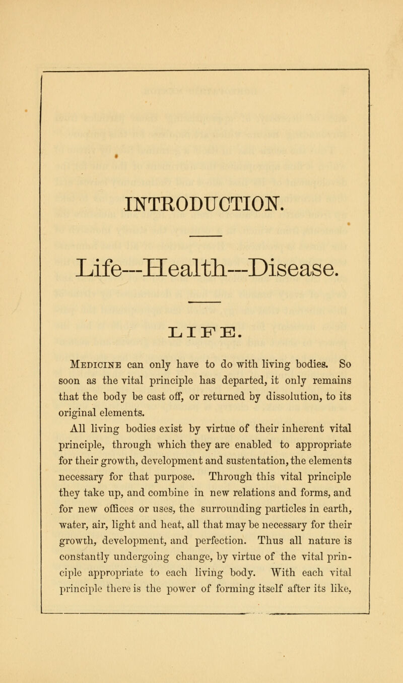 INTKODUCTIOK Life—Health—Disease. LIFE. Medicine can only have to do with living bodies. So soon as the vital principle has departed, it only remains that the body be cast off, or returned by dissolution, to its original elements. All living bodies exist by virtue of their inherent vital principle, through which they are enabled to appropriate for their growth, development and sustentation, the elements necessary for that purpose. Through this vital principle they take up, and combine in new relations and forms, and for new offices or uses, the surrounding particles in earth, water, air, light and heat, all that may be necessary for their growth, development, and perfection. Thus all nature is constantly undergoing change, by virtue of the vital prin- ciple appropriate to each living body. With each vital principle there is the power of forming itself after its like,