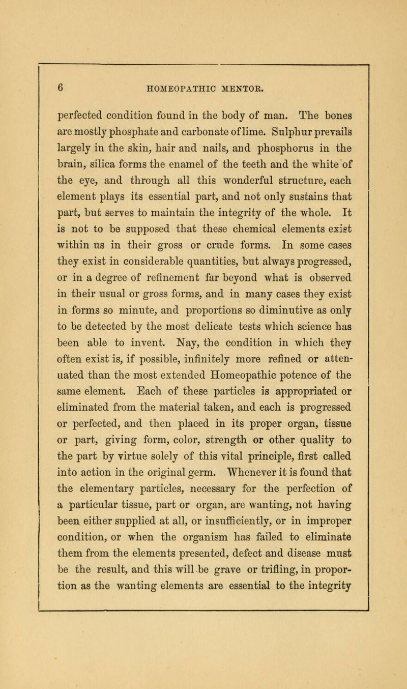 perfected condition found in the body of man. The bones are mostly phosphate and carbonate of lime. Sulphur prevails largely in the skin, hair and nails, and phosphorus in the brain, silica forms the enamel of the teeth and the white of the eye, and through all this wonderful structure, each element plays its essential part, and not only sustains that part, but serves to maintain the integrity of the whole. It is not to be supposed that these chemical elements exist within us in their gross or crude forms. In some cases they exist in considerable quantities, but always progressed, or in a degree of refinement far beyond what is observed in their usual or gross forms, and in many cases they exist in forms so minute, and proportions so diminutive as only to be detected by the most delicate tests which science has been able to invent. Nay, the condition in which they often exist is, if possible, infinitely more refined or atten- uated than the most extended Homeopathic potence of the same element. Each of these particles is appropriated or eliminated from the material taken, and each is progressed or perfected, and then placed in its proper organ, tissue or part, giving form, color, strength or other quality to the part by virtue solely of this vital principle, first called into action in the original germ. Whenever it is found that the elementary particles, necessary for the perfection of a particular tissue, part or organ, are wanting, not having been either supplied at all, or insufficiently, or in improper condition, or when the organism has failed to eliminate them from the elements presented, defect and disease must be the result, and this will be grave or trifling, in propor- tion as the wanting elements are essential to the integrity