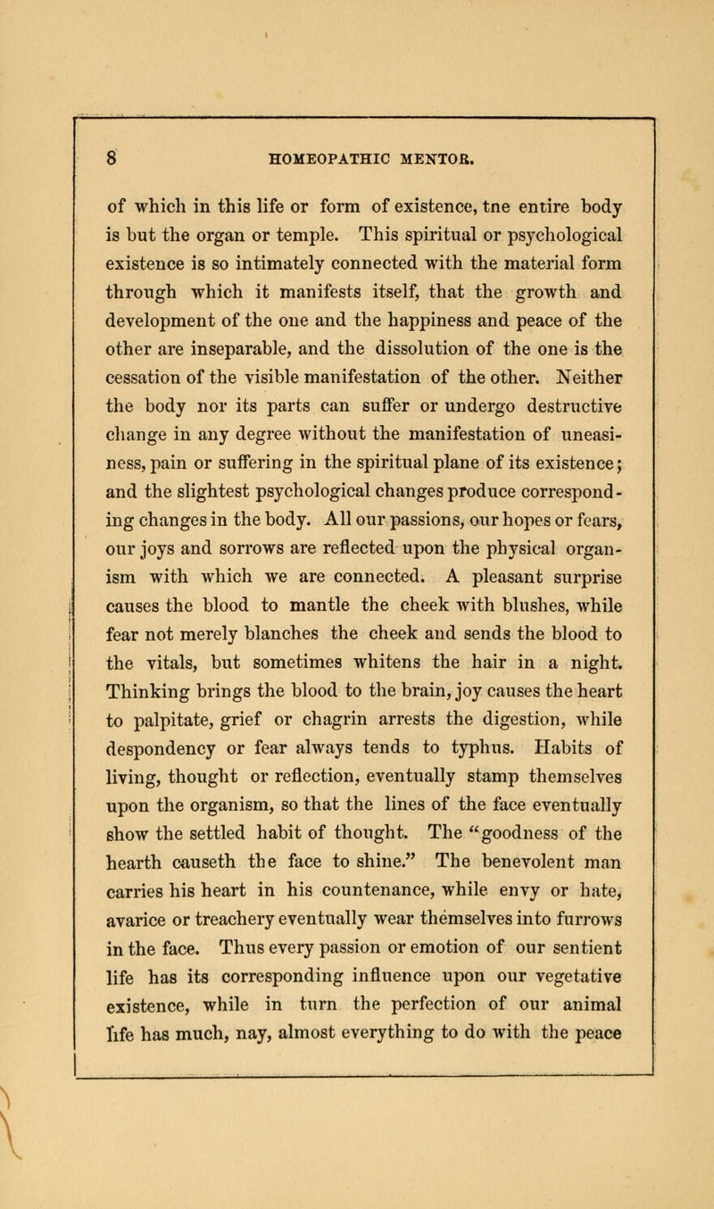 of which in this life or form of existence, tne entire body is but the organ or temple. This spiritual or psychological existence is so intimately connected with the material form through which it manifests itself, that the growth and development of the one and the happiness and peace of the other are inseparable, and the dissolution of the one is the cessation of the visible manifestation of the other. Neither the body nor its parts can suffer or undergo destructive change in any degree without the manifestation of uneasi- ness, pain or suffering in the spiritual plane of its existence; and the slightest psychological changes produce correspond- ing changes in the body. All our passions, our hopes or fears, our joys and sorrows are reflected upon the physical organ- ism with which we are connected. A pleasant surprise causes the blood to mantle the cheek with blushes, while fear not merely blanches the cheek and sends the blood to the vitals, but sometimes whitens the hair in a night. Thinking brings the blood to the brain, joy causes the heart to palpitate, grief or chagrin arrests the digestion, while despondency or fear always tends to typhus. Habits of living, thought or reflection, eventually stamp themselves upon the organism, so that the lines of the face eventually show the settled habit of thought. The goodness of the hearth causeth the face to shine. The benevolent man carries his heart in his countenance, while envy or hate, avarice or treachery eventually wear themselves into furrows in the face. Thus every passion or emotion of our sentient life has its corresponding influence upon our vegetative existence, while in turn the perfection of our animal life has much, nay, almost everything to do with the peace