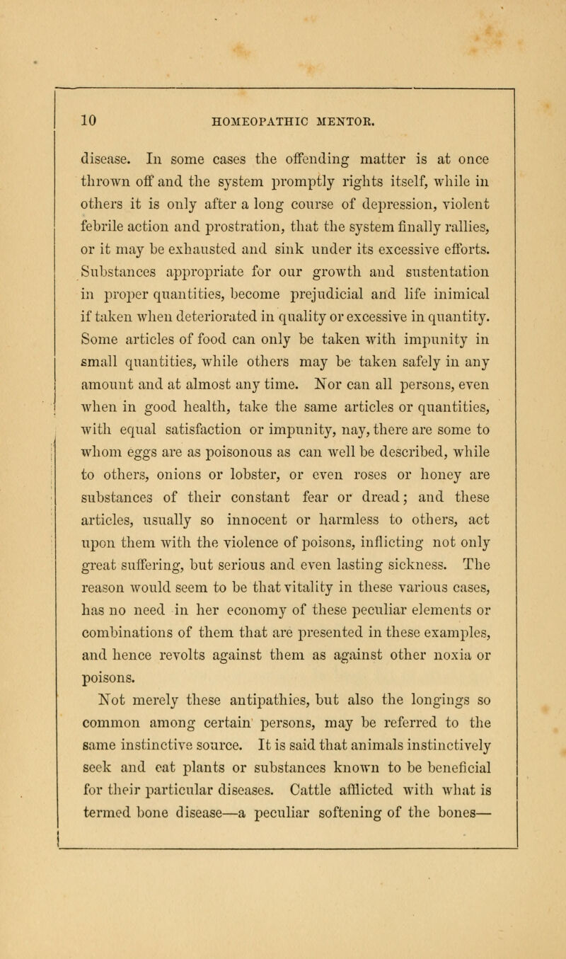 disease. In some cases the offending matter is at once thrown off and the system promptly rights itself, while in others it is only after a long course of depression, violent febrile action and prostration, that the system finally rallies, or it may be exhausted and sink under its excessive efforts. Substances appropriate for our growth and sustentation in proper quantities, become prejudicial and life inimical if taken when deteriorated in quality or excessive in quantity. Some articles of food can only be taken with impunity in small quantities, while others may be taken safely in any amount and at almost any time. Nor can all persons, even when in good health, take the same articles or quantities, with equal satisfaction or impunity, nay, there are some to whom eggs are as poisonous as can well be described, while to others, onions or lobster, or even roses or honey are substances of their constant fear or dread; and these articles, usually so innocent or harmless to others, act upon them with the violence of poisons, inflicting not only great suffering, but serious and even lasting sickness. The reason would seem to be that vitality in these various cases, has no need in her economy of these peculiar elements or combinations of them that are presented in these examples, and hence revolts against them as against other noxia or poisons. Not merely these antipathies, but also the longings so common among certain persons, may be referred to the same instinctive source. It is said that animals instinctively seek and eat plants or substances known to be beneficial for their particular diseases. Cattle afflicted with what is termed bone disease—a peculiar softening of the bones—