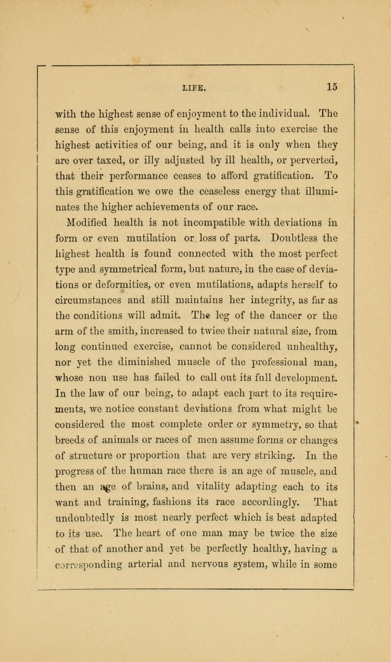 with the highest sense of enjoyment to the individual. The sense of this enjoyment in health calls into exercise the highest activities of our being, and it is only when they are over taxed, or illy adjusted by ill health, or perverted, that their performance ceases to afford gratification. To this gratification we owe the ceaseless energy that illumi- nates the higher achievements of our race. Modified health is not incompatible with deviations in form or even mutilation or loss of parts. Doubtless the highest health is found connected with the most perfect type and symmetrical form, but nature, in the case of devia- tions or deformities, or even mutilations, adapts herself to circumstances and still maintains her integrity, as far as the conditions will admit. The leg of the dancer or the arm of the smith, increased to twice their natural size, from long continued exercise, cannot be considered unhealthy, nor yet the diminished muscle of the professional man, whose non use has failed to call out its full development. In the law of our being, to adapt each part to its require- ments, we notice constant deviations from what might be considered the most complete order or symmetry, so that breeds of animals or races of men assume forms or changes of structure or proportion that are very striking. In the progress of the human race there is an age of muscle, and then an a^e of brains, and vitality adapting each to its want and training, fashions its race accordingly. That undoubtedly is most nearly perfect which is best adapted to its use. The heart of one man may be twice the size of that of another and yet be perfectly healthy, having a corresponding arterial and nervous system, while in some
