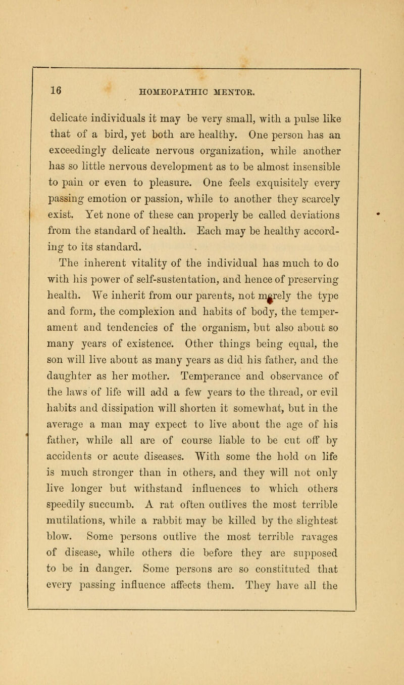 delicate individuals it may be very small, with a pulse like that of a bird, yet both are healthy. One person has an exceedingly delicate nervous organization, while another has so little nervous development as to be almost insensible to pain or even to pleasure. One feels exquisitely every passing emotion or passion, while to another they scarcely exist. Yet none of these can properly be called deviations from the standard of health. Each may be healthy accord- ing to its standard. The inherent vitality of the individual has much to do with his power of self-sustentation, and hence of preserving health. We inherit from our parents, not merely the type and form, the complexion and habits of bod}7, the temper- ament and tendencies of the organism, but also about so many years of existence. Other things being equal, the son will live about as many years as did his father, and the daughter as her mother. Temperance and observance of the laws of life will add a few years to the thread, or evil habits and dissipation will shorten it somewhat, but in the average a man may expect to live about the age of his father, while all are of course liable to be cut off by accidents or acute diseases. With some the hold on life is much stronger than in others, and they will not only live longer but withstand influences to which others speedily succumb. A rat often outlives the most terrible mutilations, while a rabbit may be killed by the slightest blow. Some persons outlive the most terrible ravages of disease, while others die before they are supposed to be in danger. Some persons are so constituted that every passing influence affects them. They have all the