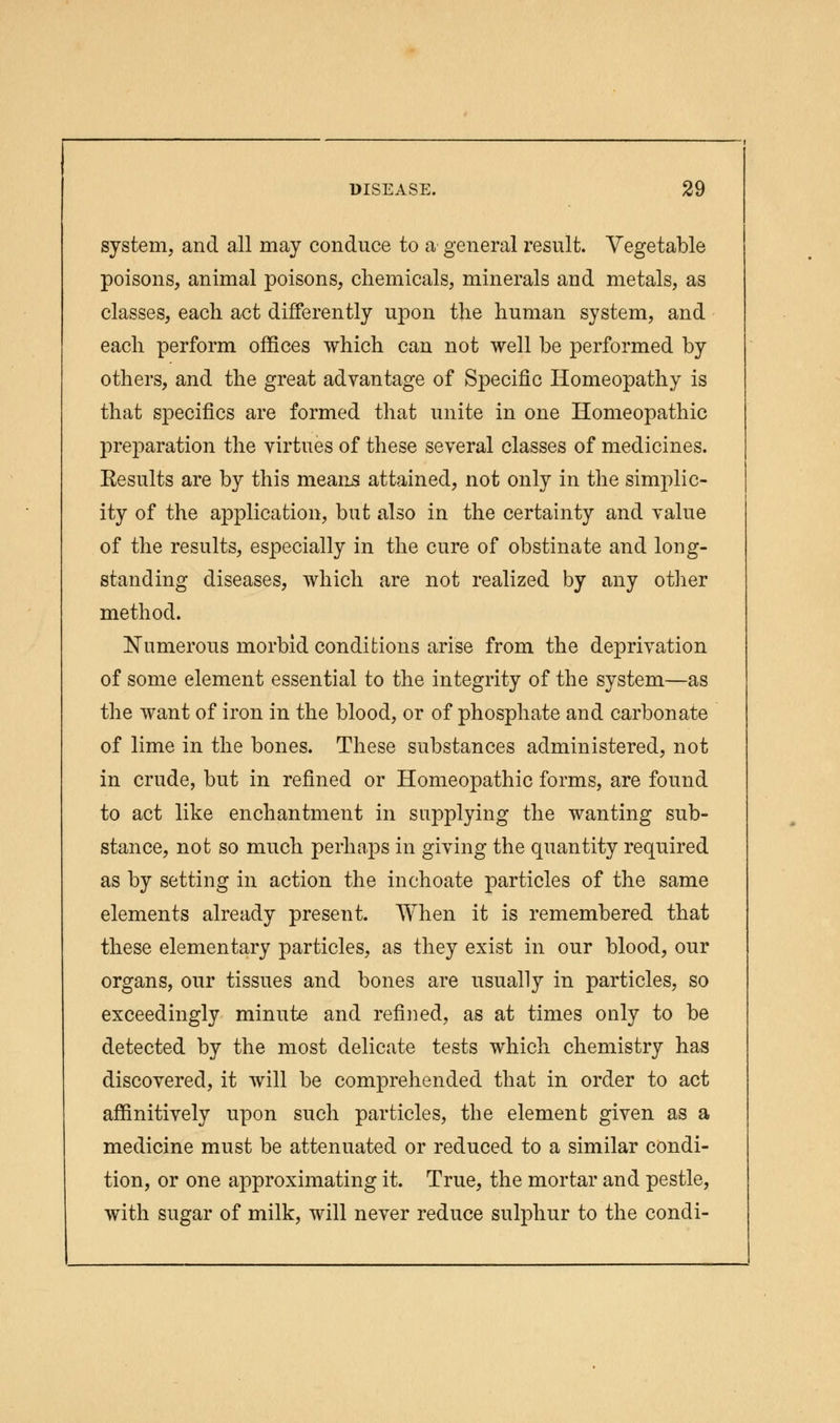 system, and all may conduce to a general result. Vegetable poisons, animal poisons, chemicals, minerals and metals, as classes, each act differently upon the human system, and each perform offices which can not well be performed by others, and the great advantage of Specific Homeopathy is that specifics are formed that unite in one Homeopathic preparation the virtues of these several classes of medicines. Eesults are by this means attained, not only in the simplic- ity of the application, but also in the certainty and value of the results, especially in the cure of obstinate and long- standing diseases, which are not realized by any other method. Numerous morbid conditions arise from the deprivation of some element essential to the integrity of the system—as the want of iron in the blood, or of phosphate and carbonate of lime in the bones. These substances administered, not in crude, but in refined or Homeopathic forms, are found to act like enchantment in supplying the wanting sub- stance, not so much perhaps in giving the quantity required as by setting in action the inchoate particles of the same elements already present. When it is remembered that these elementary particles, as they exist in our blood, our organs, our tissues and bones are usually in particles, so exceedingly minute and refined, as at times only to be detected by the most delicate tests which chemistry has discovered, it will be comprehended that in order to act affinitively upon such particles, the element given as a medicine must be attenuated or reduced to a similar condi- tion, or one approximating it. True, the mortar and pestle, with sugar of milk, will never reduce sulphur to the condi-