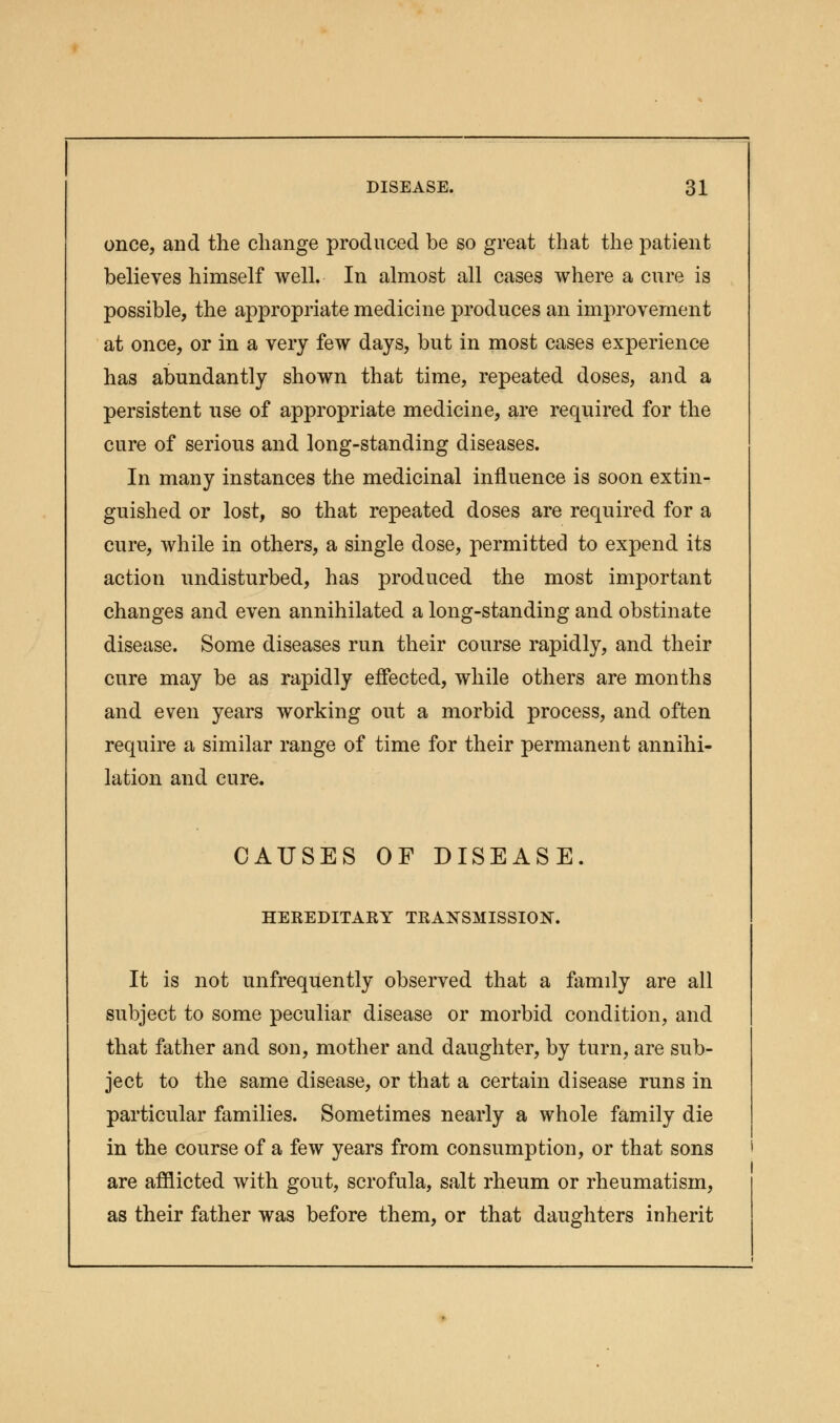 once, and the change produced be so great that the patient believes himself well. In almost all cases where a cure is possible, the appropriate medicine produces an improvement at once, or in a very few days, but in most cases experience has abundantly shown that time, repeated doses, and a persistent use of appropriate medicine, are required for the cure of serious and long-standing diseases. In many instances the medicinal influence is soon extin- guished or lost, so that repeated doses are required for a cure, while in others, a single dose, permitted to expend its action undisturbed, has produced the most important changes and even annihilated a long-standing and obstinate disease. Some diseases run their course rapidly, and their cure may be as rapidly effected, while others are months and even years working out a morbid process, and often require a similar range of time for their permanent annihi- lation and cure. CAUSES OF DISEASE. HEREDITARY TRANSMISSION. It is not unfrequently observed that a family are all subject to some peculiar disease or morbid condition, and that father and son, mother and daughter, by turn, are sub- ject to the same disease, or that a certain disease runs in particular families. Sometimes nearly a whole family die in the course of a few years from consumption, or that sons are afflicted with gout, scrofula, salt rheum or rheumatism, as their father was before them, or that daughters inherit