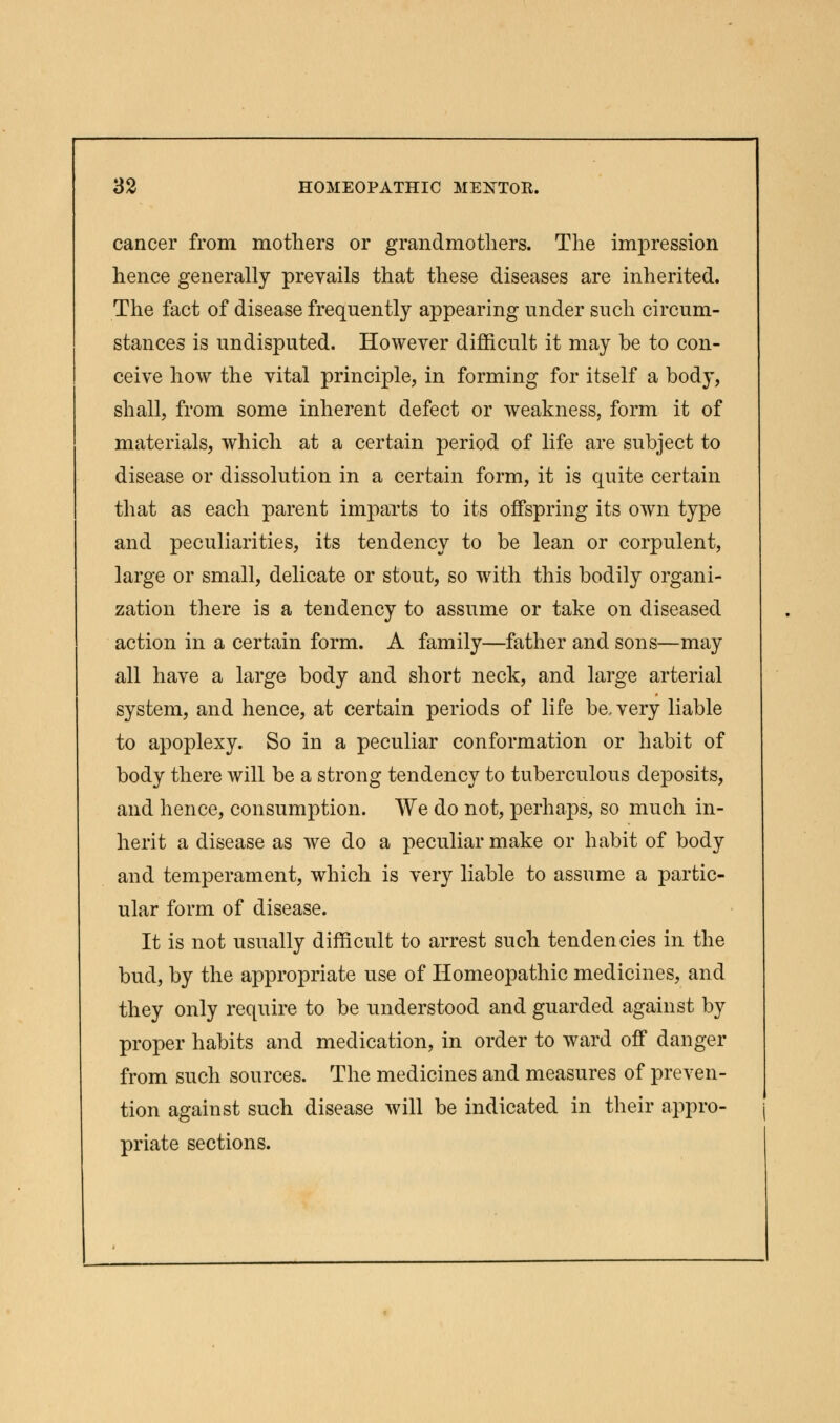 cancer from mothers or grandmothers. The impression hence generally prevails that these diseases are inherited. The fact of disease frequently appearing under such circum- stances is undisputed. However difficult it may be to con- ceive how the vital principle, in forming for itself a body, shall, from some inherent defect or weakness, form it of materials, which at a certain period of life are subject to disease or dissolution in a certain form, it is quite certain that as each parent imparts to its offspring its own type and peculiarities, its tendency to be lean or corpulent, large or small, delicate or stout, so with this bodily organi- zation there is a tendency to assume or take on diseased action in a certain form. A family—father and sons—may all have a large body and short neck, and large arterial system, and hence, at certain periods of life be, very liable to apoplexy. So in a peculiar conformation or habit of body there will be a strong tendency to tuberculous deposits, and hence, consumption. We do not, perhaps, so much in- herit a disease as we do a peculiar make or habit of body and temperament, which is very liable to assume a partic- ular form of disease. It is not usually difficult to arrest such tendencies in the bud, by the appropriate use of Homeopathic medicines, and they only require to be understood and guarded against by proper habits and medication, in order to ward off danger from such sources. The medicines and measures of preven- tion against such disease will be indicated in their appro- priate sections.