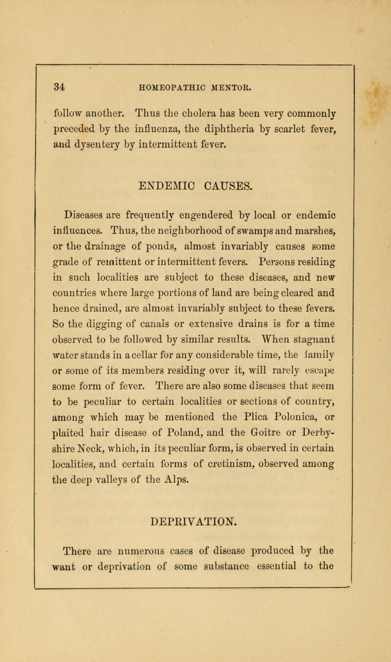 follow another. Thus the cholera has been very commonly preceded by the influenza, the diphtheria by scarlet fever, and dysentery by intermittent fever. ENDEMIC CAUSES. Diseases are frequently engendered by local or endemic influences. Thus, the neighborhood of swamps and marshes, or the drainage of ponds, almost invariably causes some grade of remittent or intermittent fevers. Persons residing in such localities are subject to these diseases, and new countries where large portions of land are being cleared and hence drained, are almost invariably subject to these fevers. So the digging of canals or extensive drains is for a time observed to be followed by similar results. When stagnant water stands in a cellar for any considerable time, the family or some of its members residing over it, will rarely escape some form of fever. There are also some diseases that seem to be peculiar to certain localities or sections of country, among which may be mentioned the Plica Polonica, or plaited hair disease of Poland, and the Goitre or Derby- shire Neck, which, in its peculiar form, is observed in certain localities, and certain forms of cretinism, observed among the deep valleys of the Alps. DEPRIVATION. There are numerous cases of disease produced by the want or deprivation of some substance essential to the