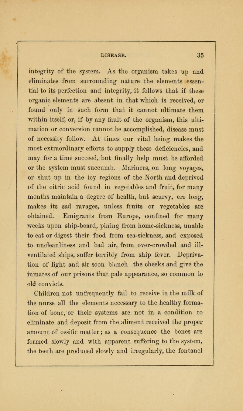integrity of the system. As the organism takes up and eliminates from surrounding nature the elements essen- tial to its perfection and integrity, it follows that if these organic elements are absent in that which is received, or found only in such form that it cannot ultimate them within itself, or, if by any fault of the organism, this ulti- mation or conversion cannot be accomplished, disease must of necessity follow. At times our vital being makes the most extraordinary efforts to supply these deficiencies, and may for a time succeed, but finally help must be afforded or the system must succumb. Mariners, on long voyages, or shut up in the icy regions of the North and deprived of the citric acid found in vegetables and fruit, for many months maintain a degree of health, but scurvy, ere long, makes its sad ravages, unless fruits or vegetables are obtained. Emigrants from Europe, confined for many weeks upon ship-board, pining from home-sickness, unable to eat or digest their food from sea-sickness, and exposed to uncleanliness and bad air, from over-crowded and ill- ventilated ships, suffer terribly from ship fever. Depriva- tion of light and air soon blanch the cheeks and give the inmates of our prisons that pale appearance, so common to old convicts. Children not unfrequently fail to receive in the milk of the nurse all the elements necessary to the healthy forma- tion of bone, or their systems are not in a condition to eliminate and deposit from the aliment received the proper amount of ossific matter; as a consequence the bones are formed slowly and with apparent suffering to the system, the teeth are produced slowly and irregularly, the fontanel