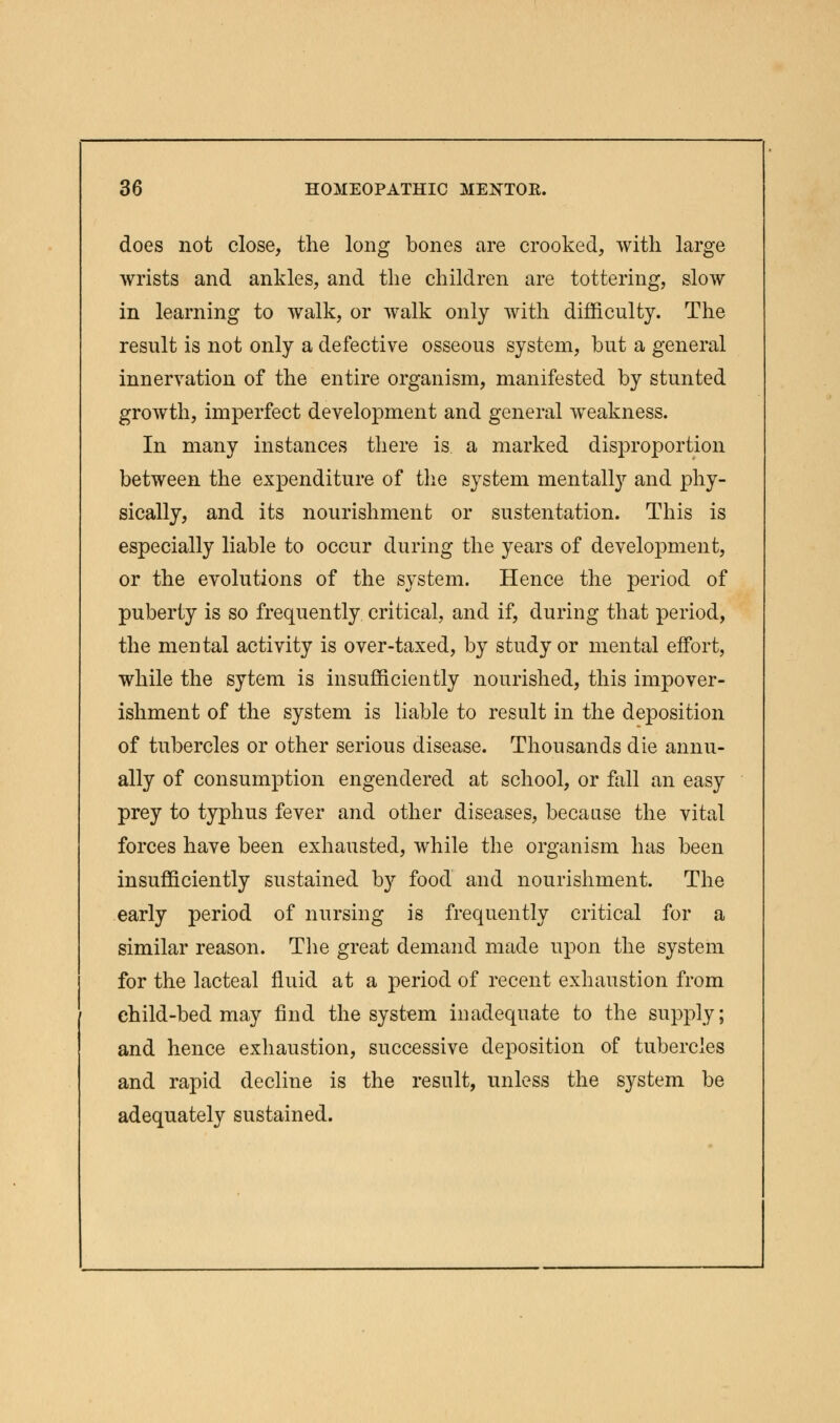 does not close, the long bones are crooked, with large wrists and ankles, and the children are tottering, slow in learning to walk, or walk only with difficulty. The result is not only a defective osseous system, but a general innervation of the entire organism, manifested by stunted growth, imperfect development and general weakness. In many instances there is a marked disproportion between the expenditure of the system mentalty and phy- sically, and its nourishment or sustentation. This is especially liable to occur during the years of development, or the evolutions of the system. Hence the period of puberty is so frequently critical, and if, during that period, the mental activity is over-taxed, by study or mental effort, while the sytem is insufficiently nourished, this impover- ishment of the system is liable to result in the deposition of tubercles or other serious disease. Thousands die annu- ally of consumption engendered at school, or fall an easy prey to typhus fever and other diseases, because the vital forces have been exhausted, while the organism has been insufficiently sustained by food and nourishment. The early period of nursing is frequently critical for a similar reason. The great demand made upon the system for the lacteal fluid at a period of recent exhaustion from child-bed may find the system inadequate to the supply; and hence exhaustion, successive deposition of tubercles and rapid decline is the result, unless the system be adequately sustained.