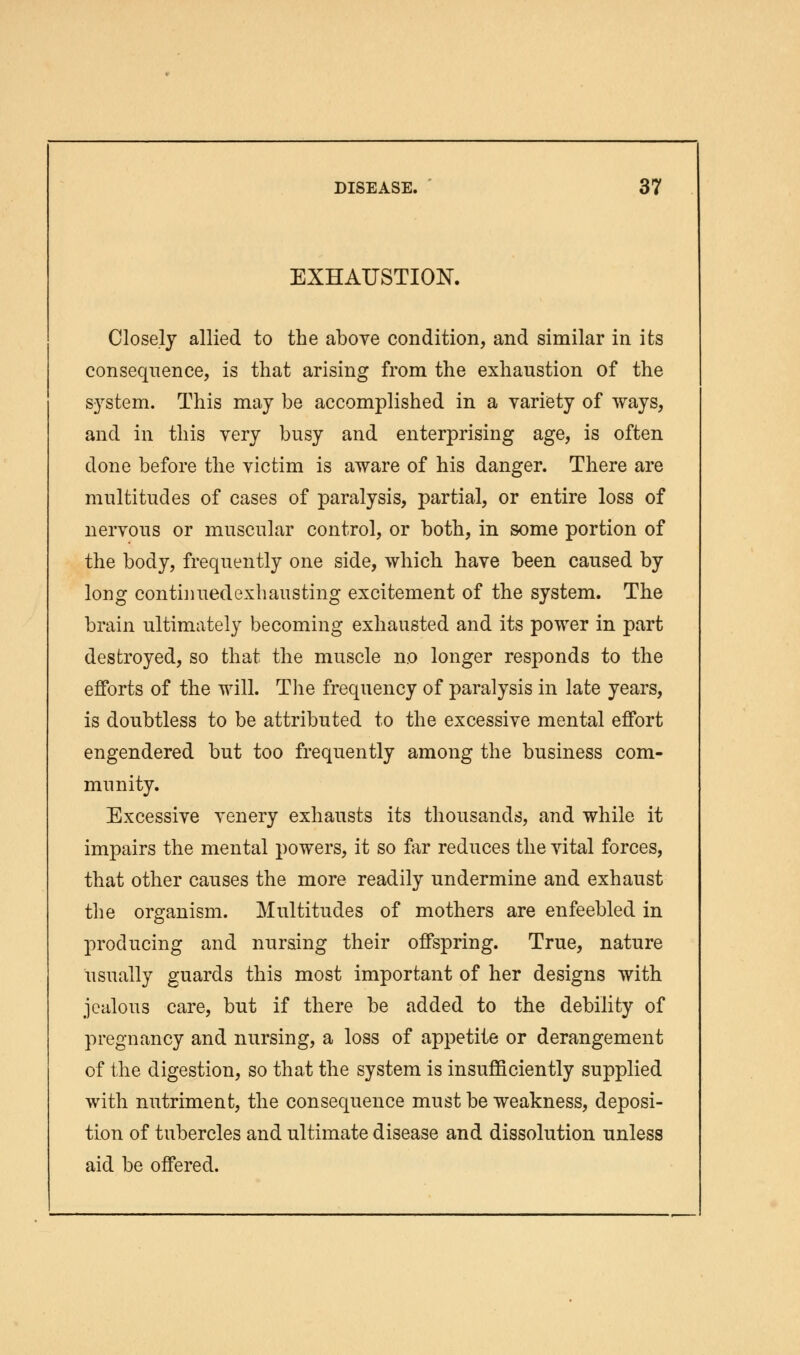 EXHAUSTION. Closely allied to the above condition, and similar in its consequence, is that arising from the exhaustion of the system. This may be accomplished in a variety of ways, and in this very busy and enterprising age, is often done before the victim is aware of his danger. There are multitudes of cases of paralysis, partial, or entire loss of nervous or muscular control, or both, in some portion of the body, frequently one side, which have been caused by long continued exhausting excitement of the system. The brain ultimately becoming exhausted and its power in part destroyed, so that the muscle no longer responds to the efforts of the will. The frequency of paralysis in late years, is doubtless to be attributed to the excessive mental effort engendered but too frequently among the business com- munity. Excessive venery exhausts its thousands, and while it impairs the mental powers, it so far reduces the vital forces, that other causes the more readily undermine and exhaust the organism. Multitudes of mothers are enfeebled in producing and nursing their offspring. True, nature usually guards this most important of her designs with jealous care, but if there be added to the debility of pregnancy and nursing, a loss of appetite or derangement of the digestion, so that the system is insufficiently supplied with nutriment, the consequence must be weakness, deposi- tion of tubercles and ultimate disease and dissolution unless aid be offered.