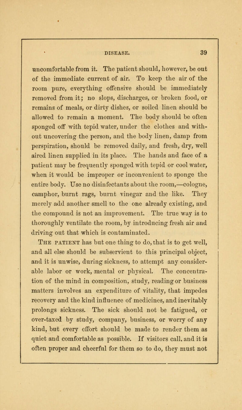 uncomfortable from it. The patient should, however, be out of the immediate current of air. To keep the air of the room pure, everything offensive should be immediately removed from it; no slops, discharges, or broken food, or remains of meals, or dirty dishes, or soiled linen should be allowed to remain a moment. The body should be often sponged off with tepid water, under the clothes and with- out uncovering the person, and the body linen, damp from perspiration, should be removed daily, and fresh, dry, well aired linen supplied in its place. The hands and face of a patient may be frequently sponged with tepid or cool water, when it would be improper or inconvenient to sponge the entire body. Use no disinfectants about the room,—cologne, camphor, burnt rags, burnt vinegar and the like. They merely add another smell to the one already existing, and the compound is not an improvement. The true way is to thoroughly ventilate the room, by introducing fresh air and driving out that which is contaminated. The patient has but one thing to do, that is to get well, and all else should be subservient to this principal object, and it is unwise, during sickness, to attempt any consider- able labor or work, mental or physical. The concentra- tion of the mind in composition, study, reading or business matters involves an expenditure of vitality, that impedes recovery and the kind influence of medicines, and inevitably prolongs sickness. The sick should not be fatigued, or over-taxed by study, company, business, or worry of any kind, but every effort should be made to render them as quiet and comfortable as possible. If visitors call, and it is often proper and cheerful for them so to do, they must not