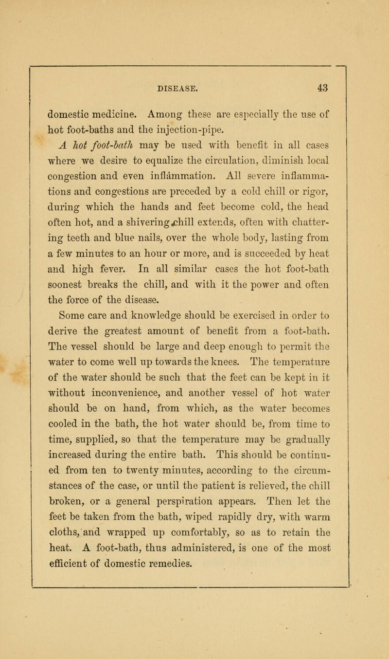 domestic medicine. Among these are especially the use of hot foot-baths and the injection-pipe. A hot foot-bath may be used with benefit in all cases where we desire to equalize the circulation, diminish local congestion and even inflammation. All severe inflamma- tions and congestions are preceded by a cold chill or rigor, during which the hands and feet become cold, the head often hot, and a shivering jehill extends, often with chatter- ing teeth and blue nails, over the whole body, lasting from a few minutes to an hour or more, and is succeeded by heat and high fever. In all similar cases the hot foot-bath soonest breaks the chill, and with it the power and often the force of the disease. Some care and knowledge should be exercised in order to derive the greatest amount of benefit from a foot-bath. The vessel should be large and deep enough to permit the water to come well up towards the knees. The temperature of the water should be such that the feet can be kept in it without inconvenience, and another vessel of hot water should be on hand, from which, as the water becomes cooled in the bath, the hot water should be, from time to time, supplied, so that the temperature may be gradually increased during the entire bath. This should be continu- ed from ten to twenty minutes, according to the circum- stances of the case, or until the patient is relieved, the chill broken, or a general perspiration appears. Then let the feet be taken from the bath, wiped rapidly dry, with warm cloths, and wrapped up comfortably, so as to retain the heat. A foot-bath, thus administered, is one of the most efficient of domestic remedies.