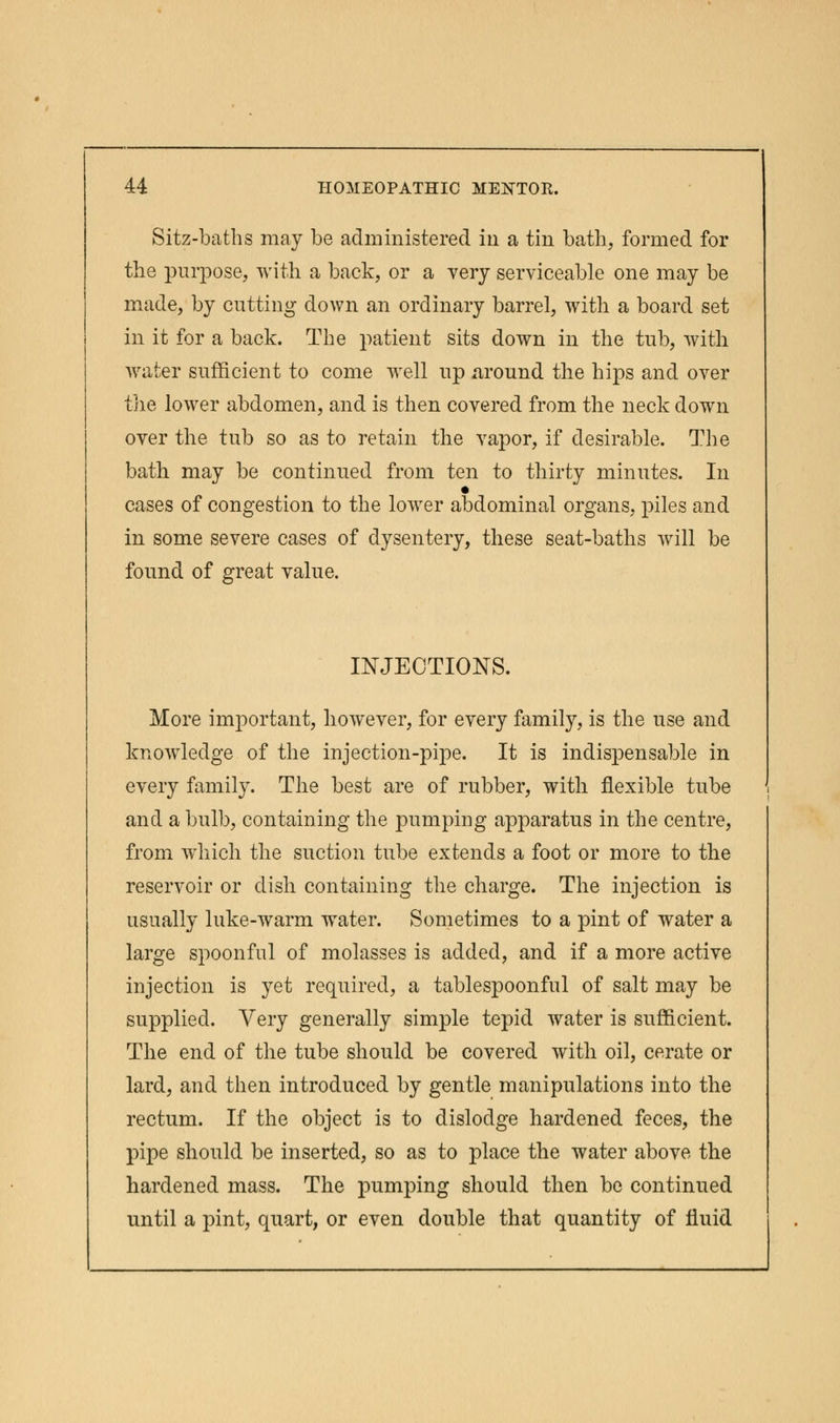 Sitz-baths may be administered in a tin bath, formed for the purpose, with a back, or a very serviceable one may be made, by cutting down an ordinary barrel, with a board set in it for a back. The patient sits down in the tub, with water sufficient to come well up around the hips and over the lower abdomen, and is then covered from the neck down over the tub so as to retain the vapor, if desirable. The bath may be continued from ten to thirty minutes. In cases of congestion to the lower abdominal organs, piles and in some severe cases of dysentery, these seat-baths will be found of great value. INJECTIONS. More important, however, for every family, is the use and knowledge of the injection-pipe. It is indispensable in every family. The best are of rubber, with flexible tube and a bulb, containing the pumping apparatus in the centre, from which the suction tube extends a foot or more to the reservoir or dish containing the charge. The injection is usually luke-warm wrater. Sometimes to a pint of water a large spoonful of molasses is added, and if a more active injection is yet required, a tablespoonful of salt may be supplied. Very generally simple tepid water is sufficient. The end of the tube should be covered with oil, cerate or lard, and then introduced by gentle manipulations into the rectum. If the object is to dislodge hardened feces, the pipe should be inserted, so as to place the water above the hardened mass. The pumping should then be continued until a pint, quart, or even double that quantity of fluid