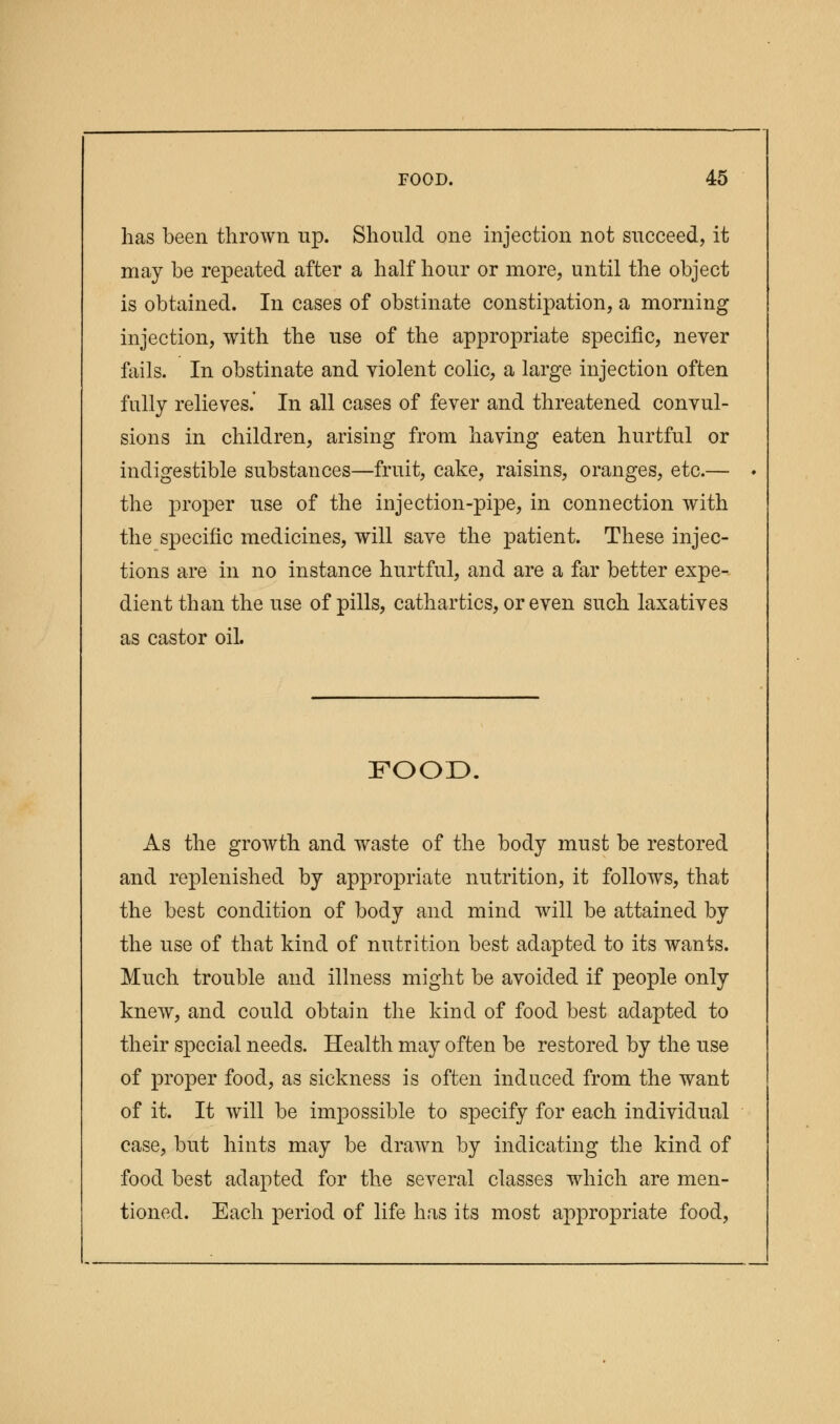 has been thrown up. Should one injection not succeed, it may be repeated after a half hour or more, until the object is obtained. In cases of obstinate constipation, a morning injection, with the use of the appropriate specific, never fails. In obstinate and violent colic, a large injection often fully relieves. In all cases of fever and threatened convul- sions in children, arising from having eaten hurtful or indigestible substances—fruit, cake, raisins, oranges, etc.— the proper use of the injection-pipe, in connection with the specific medicines, will save the patient. These injec- tions are in no instance hurtful, and are a far better expe- dient than the use of pills, cathartics, or even such laxatives as castor oil. FOOD. As the growth and waste of the body must be restored and replenished by appropriate nutrition, it follows, that the best condition of body and mind will be attained by the use of that kind of mitrition best adapted to its wants. Much trouble and illness might be avoided if people only knew, and could obtain the kind of food best adapted to their special needs. Health may often be restored by the use of proper food, as sickness is often induced from the want of it. It will be impossible to specify for each individual case, but hints may be drawn by indicating the kind of food best adapted for the several classes which are men- tioned. Each period of life has its most appropriate food,
