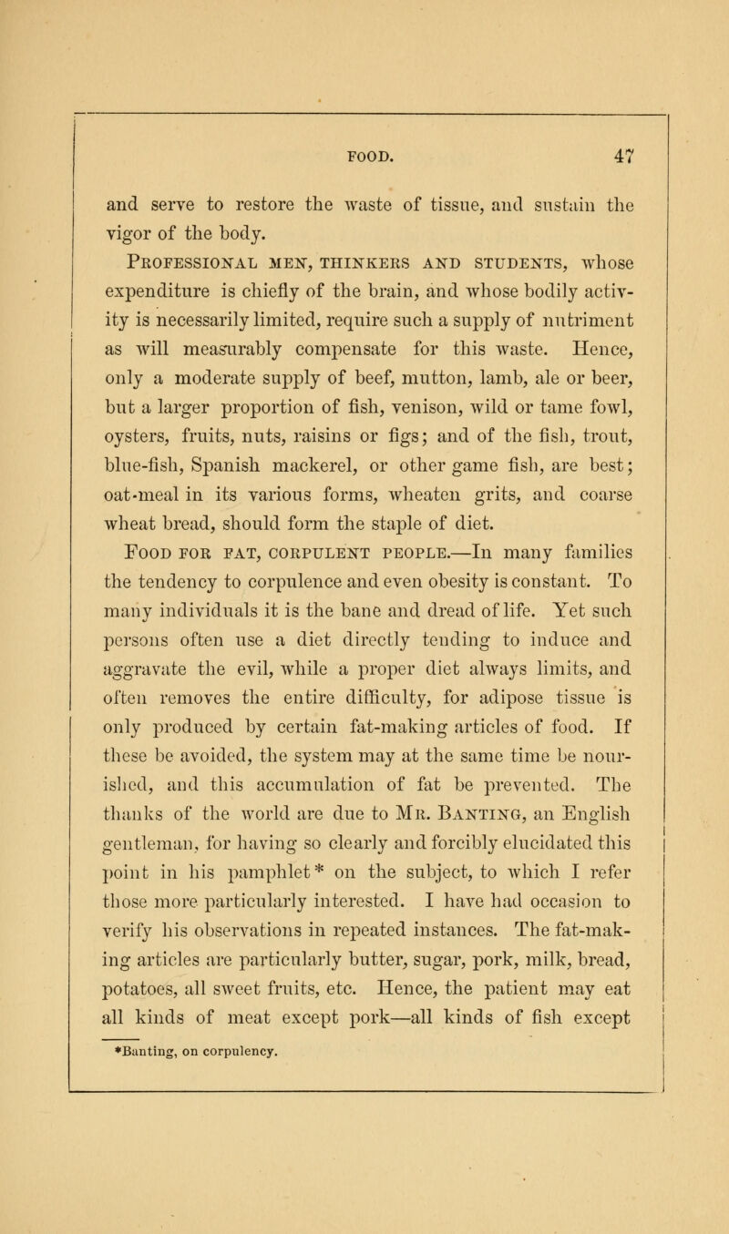 and serve to restore the waste of tissue, and sustain the vigor of the body. Professional men, thinkers and students, whose expenditure is chiefly of the brain, and whose bodily activ- ity is necessarily limited, require such a supply of nutriment as will measurably compensate for this waste. Hence, only a moderate supply of beef, mutton, lamb, ale or beer, but a larger proportion of fish, venison, wild or tame fowl, oysters, fruits, nuts, raisins or figs; and of the fish, trout, blue-fish, Spanish mackerel, or other game fish, are best; oat-meal in its various forms, wheaten grits, and coarse wheat bread, should form the staple of diet. Food for fat, corpulent people.—In many families the tendency to corpulence and even obesity is constant. To many individuals it is the bane and dread of life. Yet such persons often use a diet directly tending to induce and aggravate the evil, while a proper diet always limits, and often removes the entire difficulty, for adipose tissue is only produced by certain fat-making articles of food. If these be avoided, the system may at the same time be nour- ished, and this accumulation of fat be prevented. The thanks of the world are due to Mr. Banting, an English gentleman, for having so clearly and forcibly elucidated this point in his pamphlet* on the subject, to which I refer those more particularly interested. I have had occasion to verify his observations in repeated instances. The fat-mak- ing articles are particularly butter, sugar, pork, milk, bread, potatoes, all sweet fruits, etc. Hence, the patient may eat all kinds of meat except pork—all kinds of fish except ♦Banting, on corpulency.