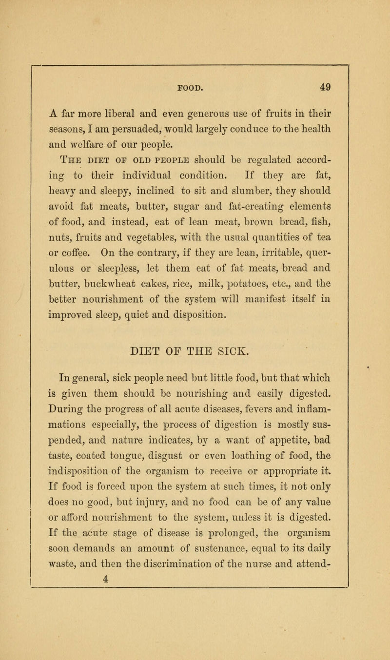 A far more liberal and even generous use of fruits in their seasons, I am persuaded, would largely conduce to the health and welfare of our people. The diet of old people should be regulated accord- ing to their individual condition. If they are fat, heavy and sleepy, inclined to sit and slumber, they should avoid fat meats, butter, sugar and fat-creating elements of food, and instead, eat of lean meat, brown bread, fish, nuts, fruits and vegetables, with the usual quantities of tea or coffee. On the contrary, if they are lean, irritable, quer- ulous or sleepless, let them eat of fat meats, bread and butter, buckwheat cakes, rice, milk, potatoes, etc., and the better nourishment of the system will manifest itself in improved sleep, quiet and disposition. DIET OF THE SICK. In general, sick people need but little food, but that which is given them should be nourishing and easily digested. During the progress of all acute diseases, fevers and inflam- mations especially, the process of digestion is mostly sus- pended, and nature indicates, by a want of appetite, bad taste, coated tongue, disgust or even loathing of food, the indisposition of the organism to receive or appropriate it. If food is forced upon the system at such times, it not only does no good, but injury, and no food can be of any value or afford nourishment to the system, unless it is digested. If the acute stage of disease is prolonged, the organism soon demands an amount of sustenance, equal to its daily waste, and then the discrimination of the nurse and attend- 4