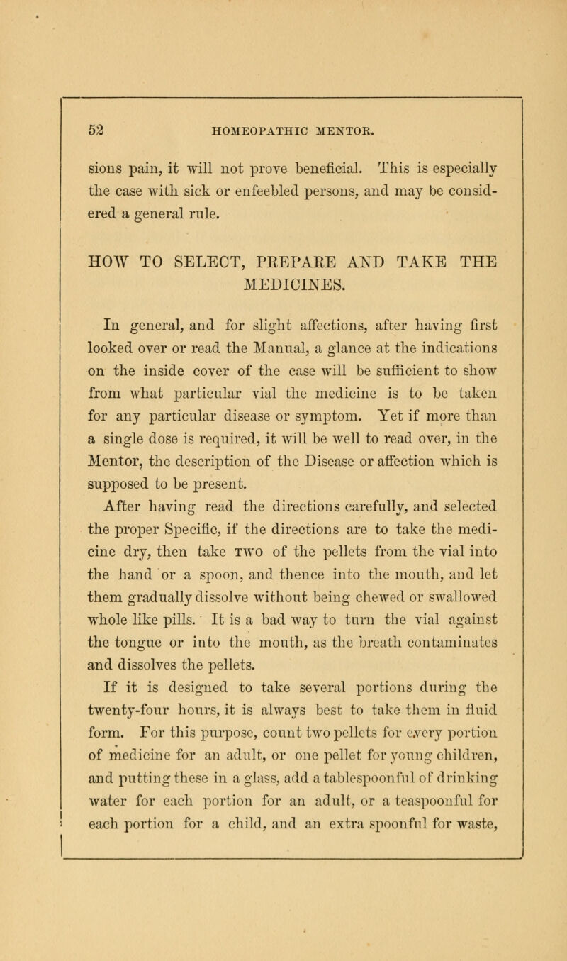 sions pain, it will not prove beneficial. This is especially the case with sick or enfeebled persons, and may be consid- ered a general rule. HOW TO SELECT, PREPARE AND TAKE THE MEDICINES. In general, and for slight affections, after having first looked over or read the Manual, a glance at the indications on the inside cover of the case will be sufficient to show from what particular vial the medicine is to be taken for any particular disease or symptom. Yet if more than a single dose is required, it will be well to read over, in the Mentor, the description of the Disease or affection which is supposed to be present. After having read the directions carefully, and selected the proper Specific, if the directions are to take the medi- cine dry, then take two of the pellets from the vial into the hand or a spoon, and thence into the mouth, and let them gradually dissolve without being chewed or swallowed whole like pills. It is a bad way to turn the vial against the tongue or into the mouth, as the breath contaminates and dissolves the pellets. If it is designed to take several portions during the twenty-four hours, it is always best to take them in fluid form. For this purpose, count two pellets for every portion of medicine for an adult, or one pellet for young children, and putting these in a glass, add a tablespoonfnl of drinking water for each portion for an adult, or a teaspoonful for each portion for a child, and an extra spoonful for waste,