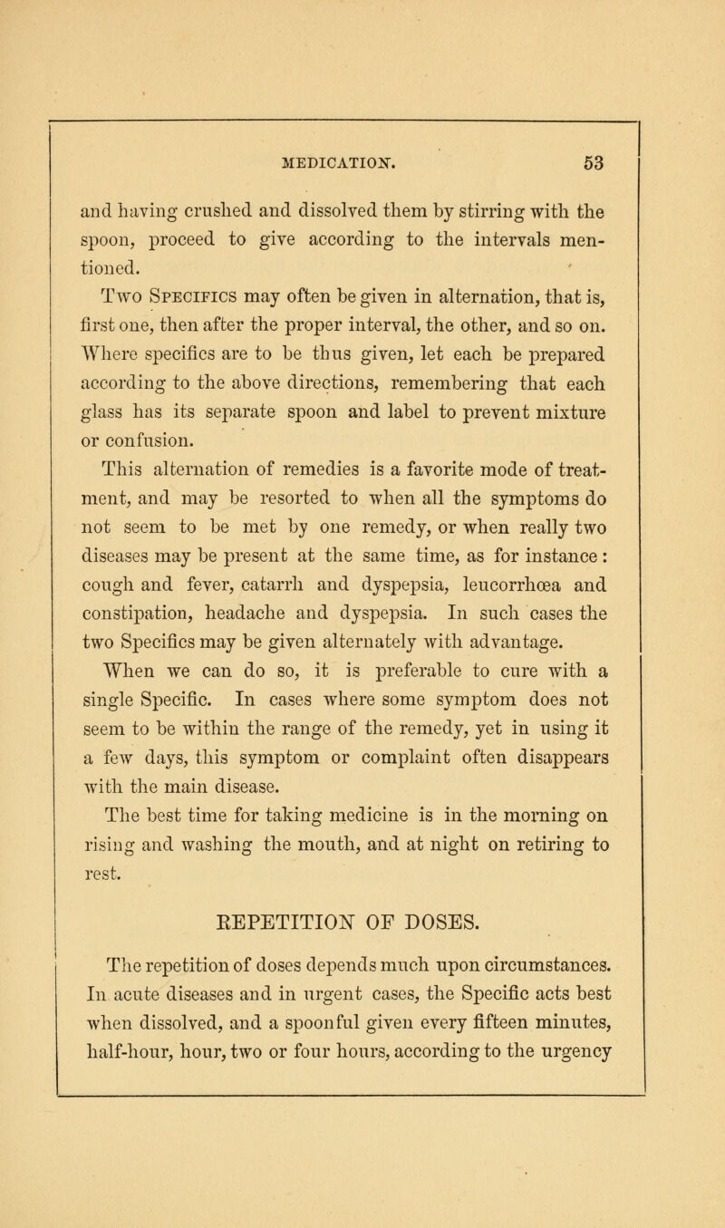 and having crushed and dissolved them by stirring with the spoon, proceed to give according to the intervals men- tioned. Two Specifics may often be given in alternation, that is, first one, then after the proper interval, the other, and so on. Where specifics are to be thus given, let each be prepared according to the above directions, remembering that each glass has its separate spoon and label to prevent mixture or confusion. This alternation of remedies is a favorite mode of treat- ment, and may be resorted to when all the symptoms do not seem to be met by one remedy, or when really two diseases may be present at the same time, as for instance : cough and fever, catarrh and dyspepsia, leucorrhcea and constipation, headache and dyspepsia. In such cases the two Specifics may be given alternately with advantage. When we can do so, it is preferable to cure with a single Specific. In cases where some symptom does not seem to be within the range of the remedy, yet in using it a few days, this symptom or complaint often disappears with the main disease. The best time for taking medicine is in the morning on rising and washing the mouth, and at night on retiring to rest. KEPETITION OF DOSES. The repetition of doses depends much upon circumstances. In acute diseases and in urgent cases, the Specific acts best when dissolved, and a spoonful given every fifteen minutes, half-hour, hour, two or four hours, according to the urgency