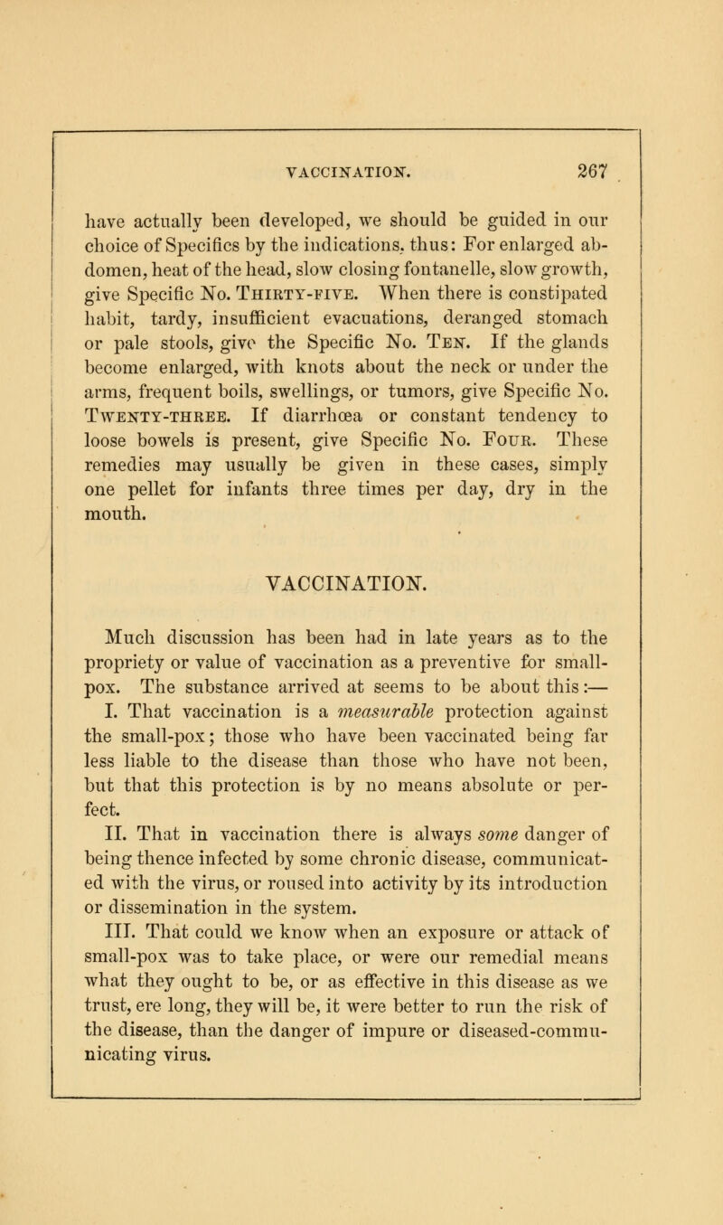 have actually been developed, we should be guided in our choice of Specifics by the indications, thus: For enlarged ab- domen, heat of the head, slow closing fontanelle, slow growth, give Specific No. Thirty-five. When there is constipated habit, tardy, insufficient evacuations, deranged stomach or pale stools, give the Specific No. Ten. If the glands become enlarged, with knots about the neck or under the arms, frequent boils, swellings, or tumors, give Specific No. Twenty-three. If diarrhoea or constant tendency to loose bowels is present, give Specific No. Four. These remedies may usually be given in these cases, simply one pellet for infants three times per day, dry in the mouth. VACCINATION. Much discussion has been had in late years as to the propriety or value of vaccination as a preventive for small- pox. The substance arrived at seems to be about this:— I. That vaccination is a measurable protection against the small-pox; those who have been vaccinated being far less liable to the disease than those who have not been, but that this protection is by no means absolute or per- fect. II. That in vaccination there is always some danger of being thence infected by some chronic disease, communicat- ed with the virus, or roused into activity by its introduction or dissemination in the system. III. That could we know when an exposure or attack of small-pox was to take place, or were our remedial means what they ought to be, or as effective in this disease as we trust, ere long, they will be, it were better to run the risk of the disease, than the danger of impure or diseased-commu- nicating virus.