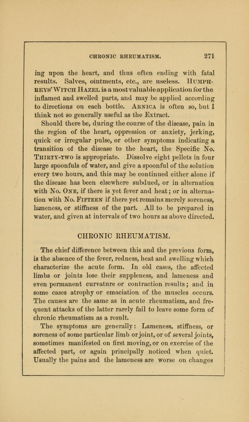 ing upon the heart, and thus often ending with fatal results. Salves, ointments, etc., are useless. Humph- reys'Witch Hazel is a most valuable application for the inflamed and swelled parts, and may be applied according to directions on each bottle. Arnica is often so, but I think not so generally useful as the Extract. Should there be, during the course of the disease, pain in the region of the heart, oppression or anxiety, jerking, quick or irregular pulse, or other symptoms indicating a transition of the disease to the heart, the Specific No. Thirty-two is appropriate. Dissolve eight pellets in four large spoonfuls of water, and give a spoonful of the solution every two hours, and this may be continued either alone if the disease has been elsewhere subdued, or in alternation with No. One, if there is yet fever and heat; or in alterna- tion with No. Fifteen if there yet remains merely soreness, lameness, or stiffness of the part. All to be prepared in water, and given at intervals of two hours as above directed. CHKONIC RHEUMATISM. The chief difference between this and the previous form, is the absence of the fever, redness, heat and swelling which characterize the acute form. In old cases, the affected limbs or joints lose their suppleness, and lameness and even permanent curvature or contraction results; and in some cases atrophy or emaciation of the muscles occurs. The causes are the same as in acute rheumatism, and fre- quent attacks of the latter rarely fail to leave some form of chronic rheumatism as a result. The symptoms are generally: Lameness, stiffness, or soreness of some particular limb or joint, or of several joints, sometimes manifested on first moving, or on exercise of the affected part, or again principally noticed when quiet. Usually the pains and the lameness are worse on changes