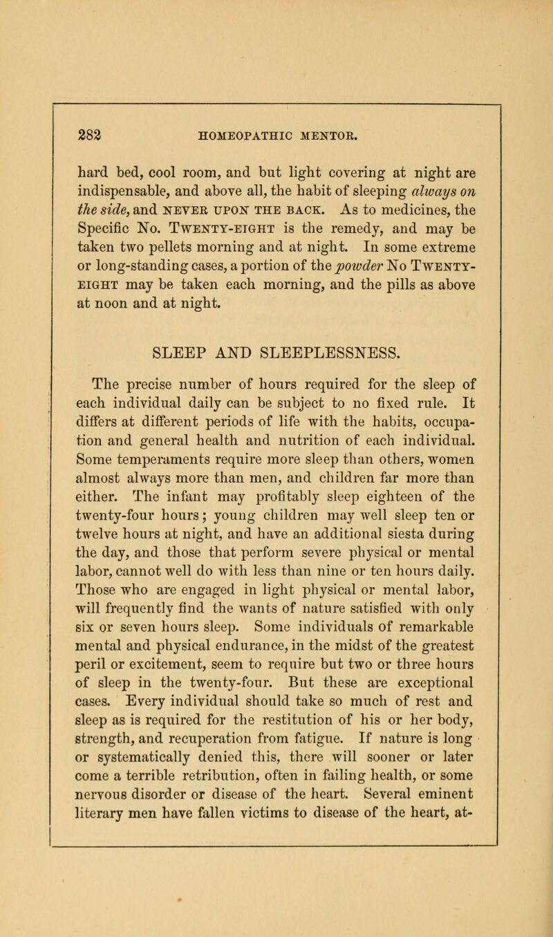 hard bed, cool room, and but light covering at night are indispensable, and above all, the habit of sleeping always on the side, and never upon the back. As to medicines, the Specific No. Twenty-eight is the remedy, and may be taken two pellets morning and at night. In some extreme or long-standing cases, a portion of the poivder No Twenty- eight may be taken each morning, and the pills as above at noon and at night. SLEEP AND SLEEPLESSNESS. The precise number of hours required for the sleep of each individual daily can be subject to no fixed rule. It differs at different periods of life with the habits, occupa- tion and general health and nutrition of each individual. Some temperaments require more sleep than others, women almost always more than men, and children far more than either. The infant may profitably sleep eighteen of the twenty-four hours; young children may well sleep ten or twelve hours at night, and have an additional siesta during the day, and those that perform severe physical or mental labor, cannot well do with less than nine or ten hours daily. Those who are engaged in light physical or mental labor, will frequently find the wants of nature satisfied with only six or seven hours sleep. Some individuals of remarkable mental and physical endurance, in the midst of the greatest peril or excitement, seem to require but two or three hours of sleep in the twenty-four. But these are exceptional cases. Every individual should take so much of rest and sleep as is required for the restitution of his or her body, strength, and recuperation from fatigue. If nature is long or systematically denied this, there will sooner or later come a terrible retribution, often in failing health, or some nervous disorder or disease of the heart. Several eminent literary men have fallen victims to disease of the heart, at-