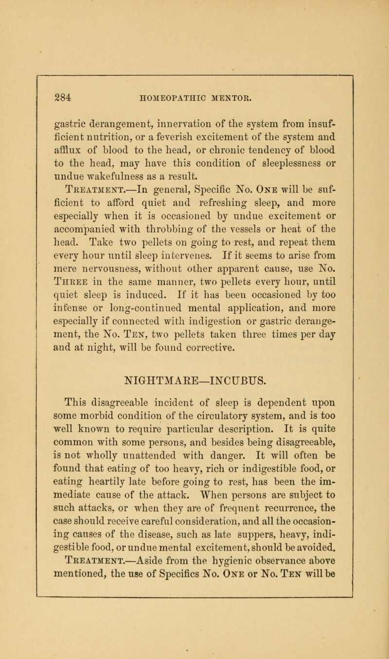 gastric derangement, innervation of the system from insuf- ficient nutrition, or a feverish excitement of the system and afflux of blood to the head, or chronic tendency of blood to the head, may have this condition of sleeplessness or undue wakefulness as a result. Treatment.—In general, Specific No. One will be suf- ficient to afford quiet and refreshing sleep, and more especially when it is occasioned by undue excitement or accompanied with throbbing of the vessels or heat of the head. Take two pellets on going to rest, and repeat them every hour until sleep intervenes. If it seems to arise from mere nervousness, without other apparent cause, use No. Three in the same manner, two pellets every hour, until quiet sleep is induced. If it has been occasioned by too intense or long-continued mental application, and more especially if connected with indigestion or gastric derange- ment, the No. Ten, two pellets taken three times per day and at night, will be found corrective. NIGHTMAKE—INCUBUS. This disagreeable incident of sleep is dependent upon some morbid condition of the circulatory system, and is too well known to require particular description. It is quite common with some persons, and besides being disagreeable, is not wholly unattended with danger. It will often be found that eating of too heavy, rich or indigestible food, or eating heartily late before going to rest, has been the im- mediate cause of the attack. When persons are subject to such attacks, or when they are of frequent recurrence, the case should receive careful consideration, and all the occasion- ing causes of the disease, such as late suppers, heavy, indi- gestible food, or undue mental excitement, should be avoided. Treatment.—Aside from the hygienic observance above mentioned, the use of Specifics No. One or No. Ten will be