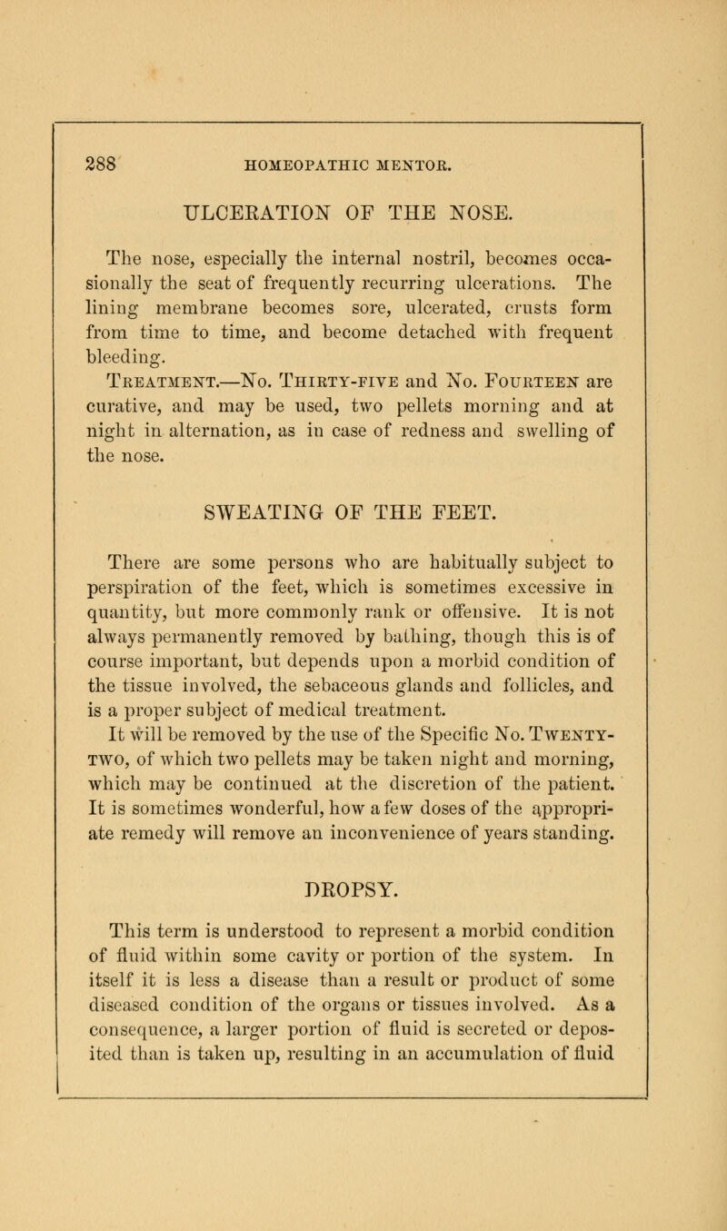 ULCERATION OF THE NOSE. The nose, especially the internal nostril, becomes occa- sionally the seat of frequently recurring ulcerations. The lining membrane becomes sore, ulcerated, crusts form from time to time, and become detached with frequent bleeding. Treatment.—No. Thirty-five and No. Fourteen are curative, and may be used, two pellets morning and at night in alternation, as in case of redness and swelling of the nose. SWEATING OF THE FEET. There are some persons who are habitually subject to perspiration of the feet, which is sometimes excessive in quantity, but more commonly rank or offensive. It is not always permanently removed by bathing, though this is of course important, but depends upon a morbid condition of the tissue involved, the sebaceous glands and follicles, and is a proper subject of medical treatment. It will be removed by the use of the Specific No. Twenty- two, of which two pellets may be taken night and morning, which may be continued at the discretion of the patient. It is sometimes wonderful, how a few doses of the appropri- ate remedy will remove an inconvenience of years standing. DROPSY. This term is understood to represent a morbid condition of fluid within some cavity or portion of the system. In itself it is less a disease than a result or product of some diseased condition of the organs or tissues involved. As a consequence, a larger portion of fluid is secreted or depos- ited than is taken up, resulting in an accumulation of fluid