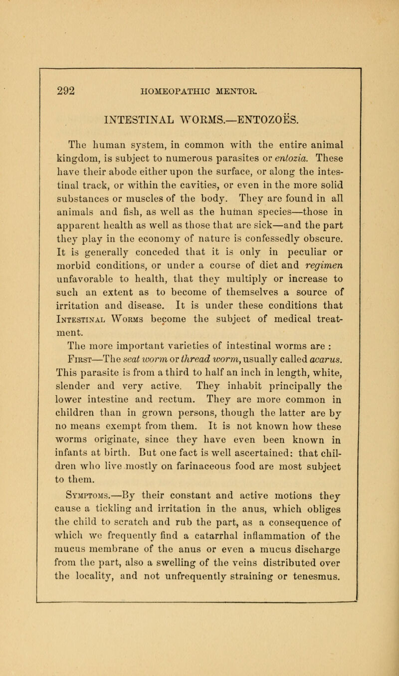 INTESTINAL WORMS.—ENTOZOES. The human system, in common with the entire animal kingdom, is subject to numerous parasites or entozia. These have their abode either upon the surface, or along the intes- tinal track, or within the cavities, or even in the more solid substances or muscles of the body. They are found in all animals and fish, as well as the human species—those in apparent health as well as those that are sick—and the part they play in the economy of nature is confessedly obscure. It is generally conceded that it is only in peculiar or morbid conditions, or under a course of diet and regimen unfavorable to health, that they multiply or increase to such an extent as to become of themselves a source of irritation and disease. It is under these conditions that Intestinal Worms become the subject of medical treat- ment. The more important varieties of intestinal worms are : First—The seat ivorm or thread worm, usually called acarus. This parasite is from a third to half an inch in length, white, slender and very active. They inhabit principally the lower intestine and rectum. They are more common in children than in grown persons, though the latter are by no means exempt from them. It is not known how these worms originate, since they have even been known in infants at birth. But one fact is well ascertained: that chil- dren who live mostly on farinaceous food are most subject to them. Symptoms.—By their constant and active motions they cause a tickling and irritation in the anus, which obliges the child to scratch and rub the part, as a consequence of which we frequently find a catarrhal inflammation of the mucus membrane of the anus or even a mucus discharge from the part, also a swelling of the veins distributed over the locality, and not unfrequently straining or tenesmus.
