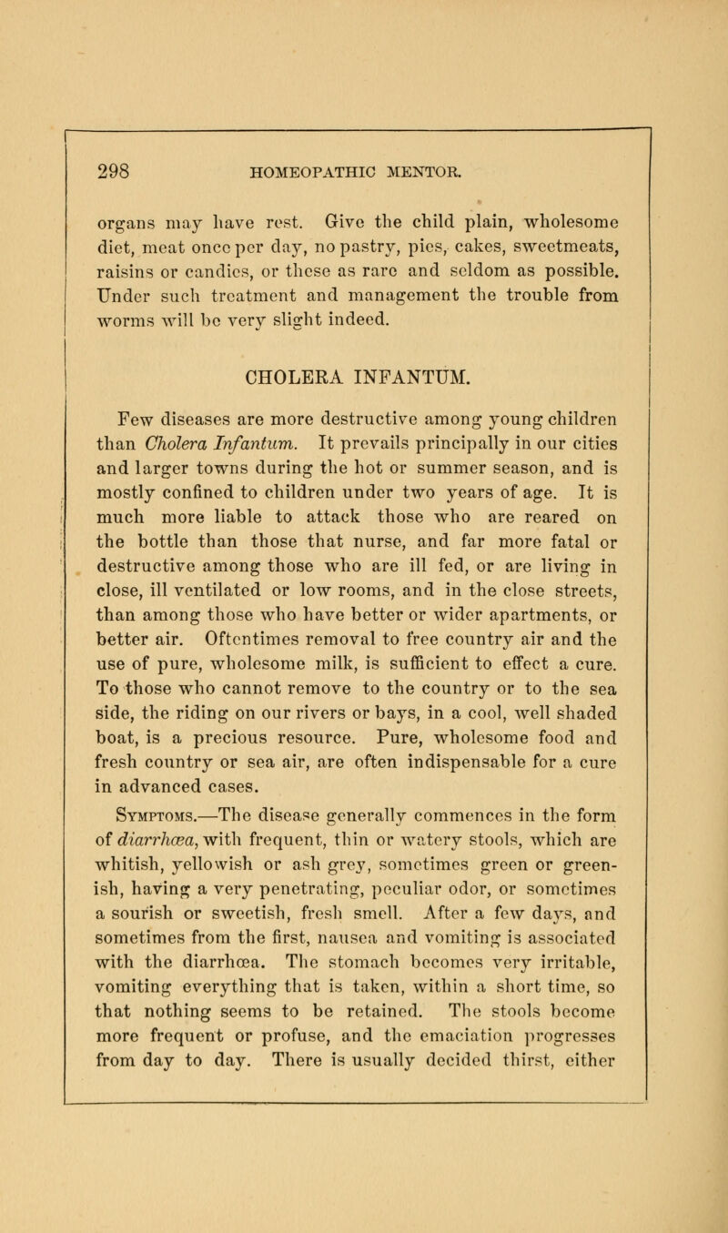 organs may have rest. Give the child plain, wholesome diet, meat once per day, no pastry, pies, cakes, sweetmeats, raisins or candies, or these as rare and seldom as possible. Under such treatment and management the trouble from worms will bo very slight indeed. CHOLERA INFANTUM. Few diseases are more destructive among young children than Cholera Infantum. It prevails principally in our cities and larger towns during the hot or summer season, and is mostly confined to children under two years of age. It is much more liable to attack those who are reared on the bottle than those that nurse, and far more fatal or destructive among those who are ill fed, or are living in close, ill ventilated or low rooms, and in the close streets, than among those who have better or wider apartments, or better air. Oftentimes removal to free country air and the use of pure, wholesome milk, is sufficient to effect a cure. To those who cannot remove to the country or to the sea side, the riding on our rivers or bays, in a cool, well shaded boat, is a precious resource. Pure, wholesome food and fresh country or sea air, are often indispensable for a cure in advanced cases. Symptoms.—The disease generally commences in the form of diarrhcea, with frequent, thin or watery stools, which are whitish, yellowish or ash grey, sometimes green or green- ish, having a very penetrating, peculiar odor, or sometimes a sourish or sweetish, fresh smell. After a few days, and sometimes from the first, nausea and vomiting is associated with the diarrhoea. The stomach becomes very irritable, vomiting everything that is taken, within a short time, so that nothing seems to be retained. The stools become more frequent or profuse, and the emaciation progresses from day to day. There is usually decided thirst, either