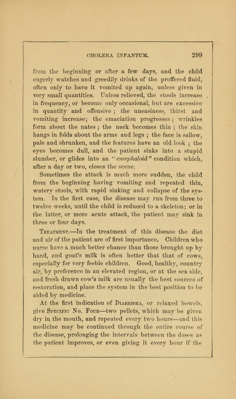 from the beginning or after a few days, and the child eagerly watches and greedily drinks of the proffered fluid, often only to have it vomited up again, unless given in very small quantities. Unless relieved, the stools increase in frequency, or become only occasional, but are excessive in quantity and offensive ; the uneasiness, thirst and vomiting increase; the emaciation progresses ; wrinkles form about the nates ; the neck becomes thin ; the skin hangs in folds about the arms and legs ; the face is sallow, pale and shrunken, and the features have an old look ; the eyes becomes dull, and the patient sinks into a stupid slumber, or glides into an  encephaloid condition which, after a day or two, closes the scene. Sometimes the attack is much more sudden, the child from the beginning having vomiting and repeated thin, watery stools, with rapid sinking and collapse of the sys- tem. In the first case, the disease may run from three to twelve weeks, until the child is reduced to a skeleton; or in the latter, or more acute attack, the patient may sink in three or four days. Treatment.—In the treatment of this disease the diet and air of the patient are of first importance. Children who nurse have a much better chance than those brought up b}^ hand, and goat's milk is often better that that of cows, especially for very feeble children. Good, healthy, country air, by preference in an elevated region, or at the sea side, and fresh drawn cow's milk are usually the best sources of restoration, and place the system in the best position to be aided by medicine. At the first indication of Diarrhcea, or relaxed bowels, give Specific No. Four—two pellets, which may be given dry in the mouth, and repeated every two hours—and this medicine may be continued through the entire course of the disease, prolonging the intervals between the doses as the patient improves, or even giving it every hour if the