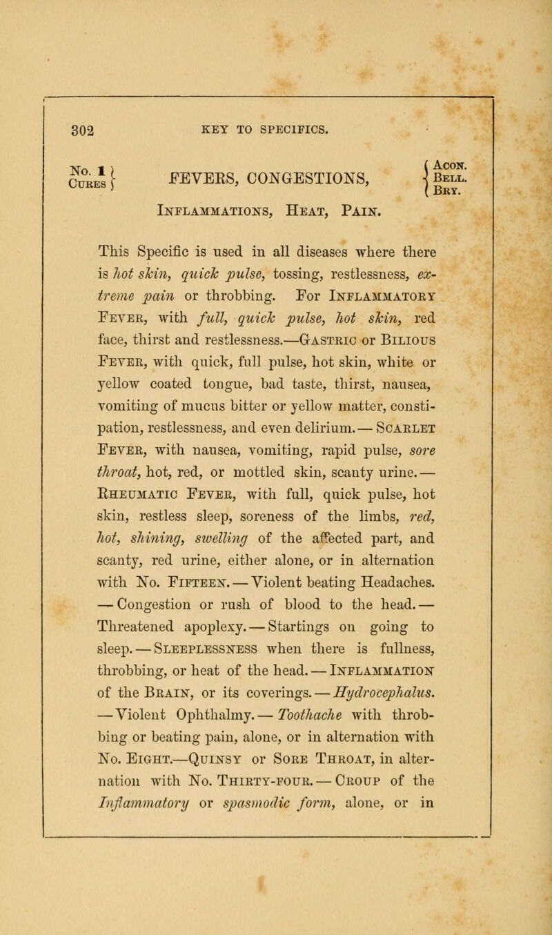 No 1 ) ( AC0N- Cures [ FEVERS, CONGESTIONS, ] Bell. Inflammations, Heat, Pain. This Specific is used in all diseases where there is hot shin, quick pulse, tossing, restlessness, ex- treme pain or throbbing. For Inflammatory Fever, with full, quick pulse, hot skin, red face, thirst and restlessness.—Gastric or Bilious Fever, with quick, full pulse, hot skin, white or yellow coated tongue, bad taste, thirst, nausea, vomiting of mucus bitter or yellow matter, consti- pation, restlessness, and even delirium.— Scarlet Fever, with nausea, vomiting, rapid pulse, sore throat, hot, red, or mottled skin, scanty urine.— Rheumatic Fever, with full, quick pulse, hot skin, restless sleep, soreness of the limbs, red, hot, shining, sivelling of the affected part, and scanty, red urine, either alone, or in alternation with No. Fifteen. — Violent beating Headaches. — Congestion or rush of blood to the head. — Threatened apoplexy. — Startings on going to sleep. — Sleeplessness when there is fullness, throbbing, or heat of the head. — Inflammation of the Brain, or its coverings. — Hydrocephalus. —Violent Ophthalmy.— Toothache with throb- bing or beating pain, alone, or in alternation with No. Eight.—Quinsy or Sore Throat, in alter- nation with No. Thirty-four. — Croup of the Inflammatory or spasmodic form, alone, or in