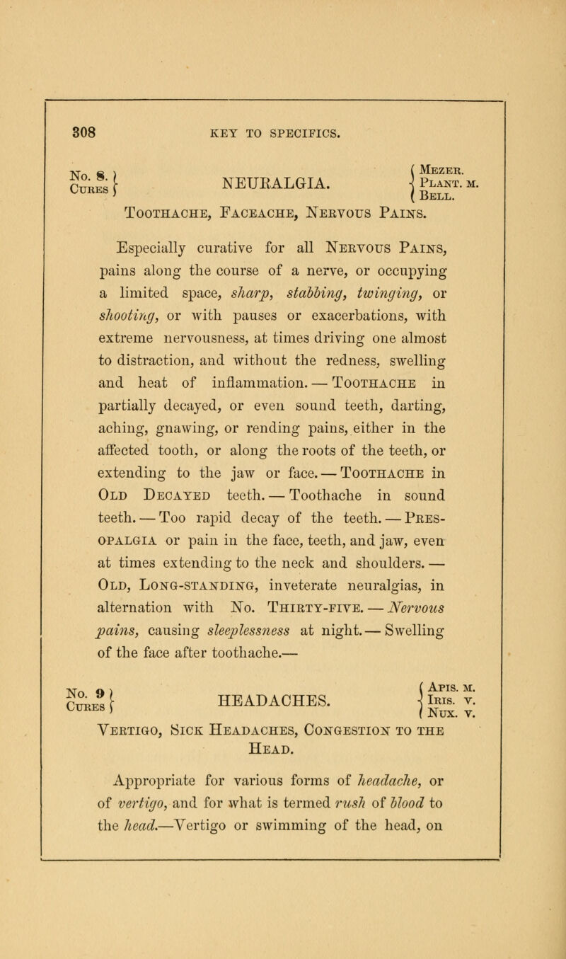 No 8 ) (Mezer. CubIs \ NEUKALGIA. j Plant. m. Toothache, Faceache, Nervous Pains. Especially curative for all Nervous Pains, pains along the course of a nerve, or occupying a limited space, sharp, stabbing, twinging, or shooting, or with pauses or exacerbations, with extreme nervousness, at times driving one almost to distraction, and without the redness, swelling and heat of inflammation. — Toothache in partially decayed, or even sound teeth, darting, aching, gnawing, or rending pains, either in the affected tooth, or along the roots of the teeth, or extending to the jaw or face. — Toothache in Old Decayed teeth. — Toothache in sound teeth. — Too rapid decay of the teeth. — Pres- opalgia or pain in the face, teeth, and jaw, even at times extending to the neck and shoulders. — Old, Long-standing, inveterate neuralgias, in alternation with No. Thirty-five. — Nervous pains, causing sleeplessness at night.— Swelling of the face after toothache.— No Q) (Apis. m. CupJs \ HEADACHES. j Ikis. t. Yeetigo, Sick Headaches, Congestion to the Head. Appropriate for various forms of headache, or of vertigo, and for what is termed rush of blood to the head.—Vertigo or swimming of the head, on