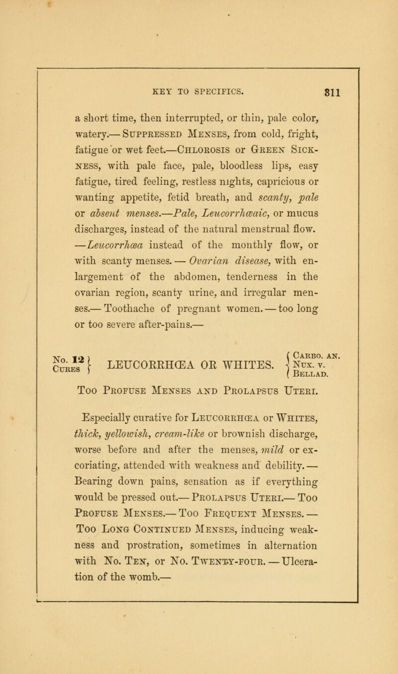 a short time, then interrupted, or thin, pale color, watery.— Suppressed Menses, from cold, fright, fatigue 'or wet feet.—Chlorosis or Green Sick- ness, with pale face, pale, bloodless lips, easy fatigue, tired feeling, restless nights, capricious or wanting appetite, fetid breath, and scanty, pale or absent menses.—Pale, Leucorrlmaic, or mucus discharges, instead of the natural menstrual flow. —Leucorrhcea instead of the monthly flow, or with scanty menses. — Ovarian disease, with en- largement of the abdomen, tenderness in the ovarian region, scanty urine, and irregular men- ses.— Toothache of pregnant women. — too long or too severe after-pains.— cvrf\ [ LEUCORRHCEA OR WHITES. ] Nux. v. Too Profuse Menses and Prolapsus Uteri. Especially curative for Leucorrhcea or Whites, thick, yelloivish, cream-like or brownish discharge, worse before and after the menses, mild or ex- coriating, attended with weakness and debility. — Bearing down pains, sensation as if everything would be pressed out.— Prolapsus Uteri.— Too Profuse Menses.— Too Frequent Menses.— Too Long Continued Menses, inducing weak- ness and prostration, sometimes in alternation with No. Ten, or No. Twenty-four. — Ulcera- tion of the womb.—