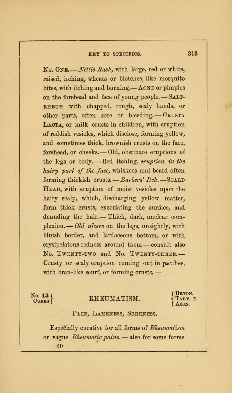 No. One. — Nettle Rash, with large, red or white, raised, itching, wheats or blotches, like mosquito bites, with itching and burning.— Acne or pimples on the forehead and face of young people. — Salt- rheum with chapped, rough, scaly hands, or other parts, often sore or bleeding. — Crusta Lacta, or milk crusts in children, with eruption of reddish vesicles, which disclose, forming yellow, and sometimes thick, brownish crusts on the face, forehead, or cheeks. — Old, obstinate eruptions of the legs or body. — Red itching, eruption in the hairy part of the face, whiskers and beard often forming thickish crusts. — Barbers' Itch. —Scald Head, with eruption of moist vesicles upon the hairy scalp, which, discharging yellow matter, form thick crusts, excoriating the surface, and denuding the hair. — Thick, dark, unclear com- plexion.— Old ulcers on the legs, unsightly, with bluish border, and lardaceous bottom, or with erysipelatous redness around them — consult also No. Twenty-two and No. Twenty-tkr^e.— Crusty or scaly eruption coming out in patches, with bran-like scurf, or forming crusts. — NTn 1 * ) ( BRYON. Cures [ RHEUMATISM. ] Tart. e. ' ( Acon. Pain, Lameness, Soreness. Especially curative for all forms of Rheumatism or vague Rheumatic pains. — also for some forms 20