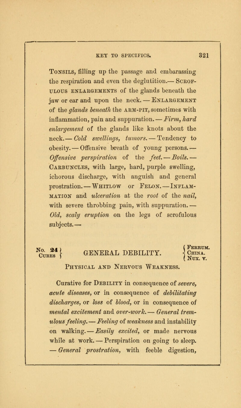 Tonsils, filling up the passage and embarassing the respiration and even the deglutition.— Scrof- ulous enlargements of the glands beneath the jaw or ear and upon the neck. — Enlargement of the glands beneath the arm-pit, sometimes with inflammation, pain and suppuration. — Firm, hard enlargement of the glands like knots about the neck.— Cold swellings, tumors. — Tendency to obesity. — Offensive breath of young persons.— Offensive perspiration of the feet. — Boils.— Carbuncles, with large, hard, purple swelling, ichorous discharge, with anguish and general prostration. — Whitlow or Felon. — Inflam- mation and ulceration at the root of the nail, with severe throbbing pain, with suppuration. — Old, scaly eruption on the legs of scrofulous subjects.— Krrt <w 1 ( FeRRUM. Cures f GENERAL DEBILITY. j China. Physical and Nervous Weakness. Curative for Debility in consequence of severe, acute diseases, or in consequence of debilitating discharges, or loss of blood, or in consequence of mental excitement and over-work. — General trem- ulous feeling. — Feeling of weakness and instability on walking. — Easily excited, or made nervous while at work. — Perspiration on going to sleep. — General prostration, with feeble digestion,