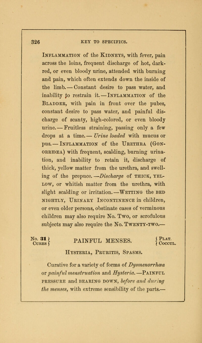 Inflammation of the Kidneys, with fever, pain across the loins, frequent discharge of hot, dark- red, or even bloody urine, attended with burning and pain, which often extends down the inside of the limb. — Constant desire to pass water, and inability £o restrain it. — Inflammation of the Bladder, with pain in front over the pubes, constant desire to pass water, and painful dis- charge of scanty, high-colored, or even bloody urine. — Fruitless straining, passing only a few drops at a time.— Urine loaded with mucus or pus. — Inflammation of the Urethra (Gon- orrhoea) with frequent, scalding, burning urina- tion, and inability to retain it, discharge of thick, yellow matter from the urethra, and swell- ing of the prepuce. —Discharge of thick, yel- low, or whitish matter from the urethra, with slight scalding or irritation.—Wetting the bed nightly, Urinary Incontinence in children, or even older persons, obstinate cases of verminous children may also require No. Two, or scrofulous subjects may also require the No. Twenty-two.— W&i£ f PAINFUL MENSES. j g*^ Hysteria, Pruritis, Spasms. Curative for a variety of forms of Dysmenorrhea or painful menstruation and Hysteria.—Painful pressure and bearing down, before and during the menses, with extreme sensibility of the parts.—