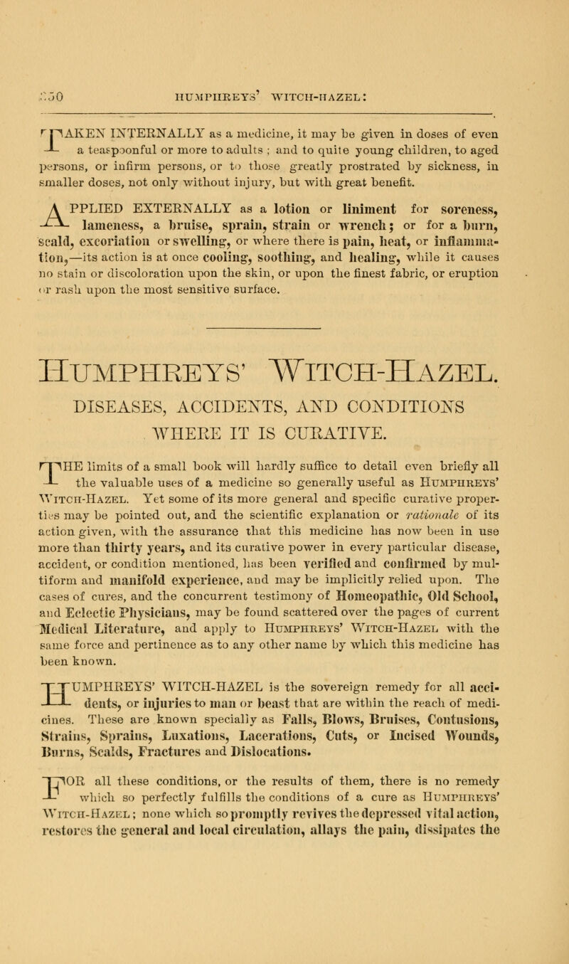rriAKEN INTERNALLY as a medicine, it may be given in doses of even -L a teaspoonful or more to adults ; and to quite young- children, to aged persons, or infirm persons, or to those greatly prostrated by sickness, in smaller doses, not only without injury, but with great benefit. APPLIED EXTERNALLY as a lotion or liniment for soreness, lameness, a bruise, sprain, strain or wrench; or for a barn, scald, excoriation or swelling-, or where there is pain, heat, or inflamma- tion,—its action is at once cooling', soothing, and healing, while it causes no stain or discoloration upon the skin, or upon the finest fabric, or eruption or rash upon the most sensitive surface. Humphreys' Witch-Hazel. DISEASES, ACCIDENTS, AND CONDITIONS WHERE IT IS CURATIVE. THE limits of a small book will hardly suffice to detail even briefly all the valuable uses of a medicine so generally useful as Humphreys' Witch-Hazel. Yet some of its more general and specific curative proper- ties may be pointed out, and the scientific explanation or rationale of its action given, with the assurance that this medicine has now been in use more than thirty years, and its curative power in every particular disease, accident, or condition mentioned, has been verified and confirmed by mul- tiform and manifold experience, and may be implicitly relied upon. The cases of cures, and the concurrent testimony of Homeopathic, Old School, and Eclectic Physicians, may be found scattered over the pages of current Medical Literature, and apply to Humphreys' Witch-Hazel with the same force and pertinence as to any other name by which this medicine has been known. HUMPHREYS' WITCH-HAZEL is the sovereign remedy for all acci- dents, or injuries to man or beast that are within the reach of medi- cines. These are known specially as Falls, Blows, Bruises, Contusions, Strains, Sprains, Luxations, Lacerations, Cuts, or Incised Wounds, Burns, Scalds, Fractures and Dislocations. FOR all these conditions, or the results of them, there is no remedy which so perfectly fulfills the conditions of a cure as HUMPHREYS* Witch-Hazel; none which so promptly revives the depressed vital action, restores the general and local circulation, allays the pain, dissipates the