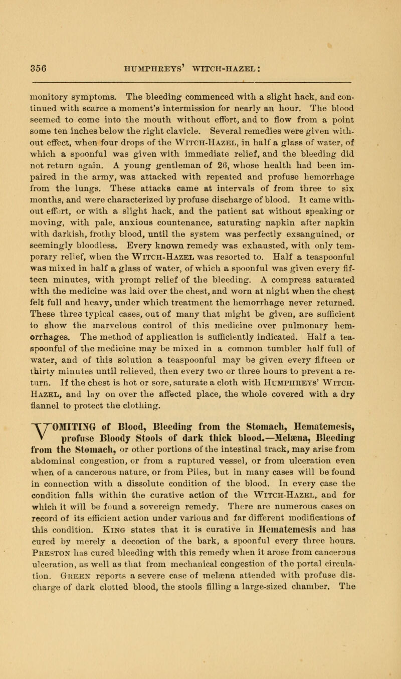 monitory symptoms. The bleeding commenced with a slight hack, and con- tinued with scarce a moment's intermission for nearly an hour. The blood seemed to come into the mouth without effort, and to flow from a point some ten inches below the right clavicle. Several remedies were given with- out effect, when four drops of the Witch-Hazel, in half a glass of water, of which a spoonful was given with immediate relief, and the bleeding did not return again. A young gentleman of 20, whose health had been im- paired in the army, was attacked with repeated and profuse hemorrhage from the lungs. These attacks came at intervals of from three to six months, and were characterized by profuse discharge of blood. It came with- out effort, or with a slight hack, and the patient sat without speaking or moving, with pale, anxious countenance, saturating napkin after napkin with darkish, frothy blood, until the system was perfectly exsanguined, or seemingly bloodless. Every known remedy was exhausted, with only tem- porary relief, when the Witch-Hazel was resorted to. Half a teaspoonful was mixed in half a glass of water, of which a spoonful was given every fif- teen minutes, with prompt relief of the bleeding. A compress saturated with the medicine was laid over the chest, and worn at night when the chest felt full and heavy, under which treatment the hemorrhage never returned. These three typical cases, out of many that might be given, are sufficient to show the marvelous control of this medicine over pulmonary hem- orrhages. The method of application is sufficiently indicated. Half a tea- spoonful of the medicine may be mixed in a common tumbler half full of water, and of this solution a teaspoonful may be given every fifteen or thirty minutes until relieved, then every two or three hours to prevent a re- turn. If the chest is hot or sore, saturate a cloth with Humphreys' Witch- Hazel, and lay on over the affected place, the whole covered with a dry flannel to protect the clothing. VOMITING of Blood, Bleeding from the Stomach, Hematemesis, profuse Bloody Stools of dark thick blood.—Melaena, Bleeding from the Stomach, or other portions of the intestinal track, may arise from abdominal congestion, or from a ruptured vessel, or from ulceration even when of a cancerous nature, or from Piles, but in many cases will be found in connection with a dissolute condition of the blood. In every case the condition falls within the curative action of the Witch-Hazel, and for which it will be found a sovereign remedy. There are numerous cases on record of its efficient action under various and far different modifications of this condition. King states that it is curative in Hematemesis and has cured by merely a decoction of the bark, a spoonful every three hours. Preston has cured bleeding with this remedy when it arose from cancerous ulceration, as well as that from mechanical congestion of the portal circula- tion. Green reports a severe case of melaena attended with profuse dis- charge of dark clotted blood, the stools filling a large-sized chamber. The