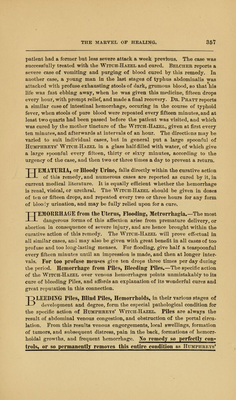 patient had a former but less severe attack a week previous. The case was successfully treated with the Witch-Hazel and cured. Belcher reports a severe case of vomiting and purging of blood cured by this remedy. In another case, a young man in the last stages of typhus abdominalis was attacked with profuse exhausting stools of dark, grumous blood, so that his life was fast ebbing away, when he was given this medicine, fifteen drops every hour, with prompt relief, and made a final recovery. Dr. Pratt reports a similar case of intestinal hemorrhage, occuring in the course of typhoid fever, when stools of pure blood were repeated every fifteen minutes, and at least two quarts had been passed before the patient was visited, and which was cured by the mother tincture of the Witch-Hazel, given at first every ten minutes, and afterwards at intervals of an hour. The directions may be varied to suit individual cases, but in general put a large spoonful of Humphreys' Witch-Hazel in a glass half-filled with water, of which give a large spoonful every fifteen, thirty or sixty minutes, according to the urgency of the case, and then two or three times a day to prevent a return. HEMATURIA, or Bloody Urine, falls directly within the curative action of this remedy, and numerous cases are reported as cured by it, in current medical literature. It is equally efficient whether the hemorrhage is renal, visical, or urethral. The Witch-Hazel should be given in doses of ten or fifteen drops, and repeated every two or three hours for any form of bloody urination, and may be fully relied upon for a cure. HEMORRHAGE from the Uterus, Flooding, Metrorrhagia.—The most dangerous forms of this affection arise from premature delivery, or abortion in consequence of severe injury, and are hence brought within the curative action of this remedy. The Witch-Hazel will prove effectual in all similar cases, and may also be given with great benefit in all cases of too profuse and too long-lasting menses. For flooding, give half a teaspoonful every fifteen minutes until an impression is made, and then at longer inter- vals. For too profuse menses give ten drops three times per day during the period. Hemorrhage from Piles, Bleeding Piles.—The specific action of the Witch-Hazel over venous hemorrhages points unmistakably to its cure of bleeding Piles, and affords an explanation of its wonderful cures and great reputation in this connection. BLEEDING Piles, Blind Piles, Hemorrhoids, in their various stages of development and degree, form the especial pathological condition for the specific action of Humphreys' Witch-Hazel. Piles are always the result of abdominal venous congestion, and obstruction of the portal circu- lation. From this results venous engorgements, local swellings, formation of tumors, and subsequent distress, pain in the back, formations of hemorr- hoidal growths, and frequent hemorrhage. No remedy so perfectly con- trols, or so permanently removes this entire condition as Humphreys*