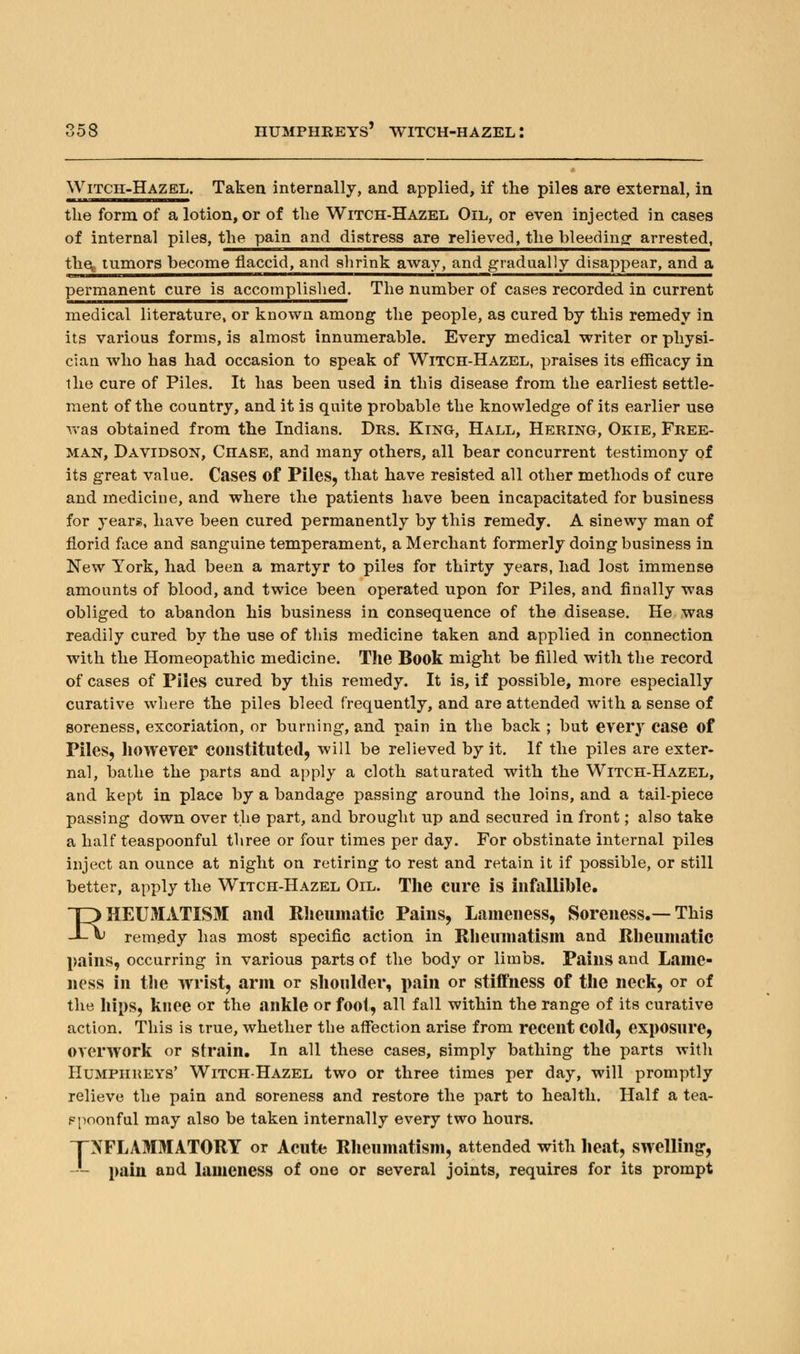 Witch-Hazel. Taken internally, and applied, if the piles are external, in the form of a lotion, or of the Witch-Hazel Oil, or even injected in cases of internal piles, the pain and distress are relieved, the bleeding arrested, the^ tumors become flaccid, and shrink away, and gradually disappear, and a permanent cure is accomplished. The number of cases recorded in current medical literature, or known among the people, as cured by this remedy in its various forms, is almost innumerable. Every medical writer or physi- cian who has had occasion to speak of Witch-Hazel, praises its efficacy in the cure of Piles. It has been used in this disease from the earliest settle- ment of the country, and it is quite probable the knowledge of its earlier use was obtained from the Indians. Drs. King, Hall, Hering, Okie, Free- man, Davidson, Chase, and many others, all bear concurrent testimony of its great value. Cases of Piles, that have resisted all other methods of cure and medicine, and where the patients have been incapacitated for business for years, have been cured permanently by this remedy. A sinewy man of florid face and sanguine temperament, a Merchant formerly doing business in New York, had been a martyr to piles for thirty years, had lost immense amounts of blood, and twice been operated upon for Piles, and finally was obliged to abandon his business in consequence of the disease. He was readily cured by the use of this medicine taken and applied in connection with the Homeopathic medicine. The Book might be filled with the record of cases of Piles cured by this remedy. It is, if possible, more especially curative where the piles bleed frequently, and are attended with a sense of soreness, excoriation, or burning, and pain in the back ; but every case of Piles, however constituted, will be relieved by it. If the piles are exter- nal, bathe the parts and apply a cloth saturated with the Witch-Hazel, and kept in place by a bandage passing around the loins, and a tail-piece passing down over the part, and brought up and secured in front; also take a half teaspoonful three or four times per day. For obstinate internal piles inject an ounce at night on retiring to rest and retain it if possible, or still better, apply the Witch-Hazel Oil. The cure is infallible. DHEUMATISM and Rheumatic Pains, Lameness, Soreness.—This _L\) remedy has most specific action in Rheumatism and Rheumatic pains, occurring in various parts of the body or limbs. Pains and Lame- ness in the wrist, arm or shoulder, pain or stiffness of the neck, or of the hips, knee or the ankle or foot, all fall within the range of its curative action. This is true, whether the affection arise from recent Cold, exposure, overwork or strain. In all these cases, simply bathing the parts with Humphreys' Witch-Hazel two or three times per day, will promptly relieve the pain and soreness and restore the part to health. Half a tea- ppoonful may also be taken internally every two hours. INFLAMMATORY or Acute Rheumatism, attended with heat, swelling, -- pain and lameness of one or several joints, requires for its prompt