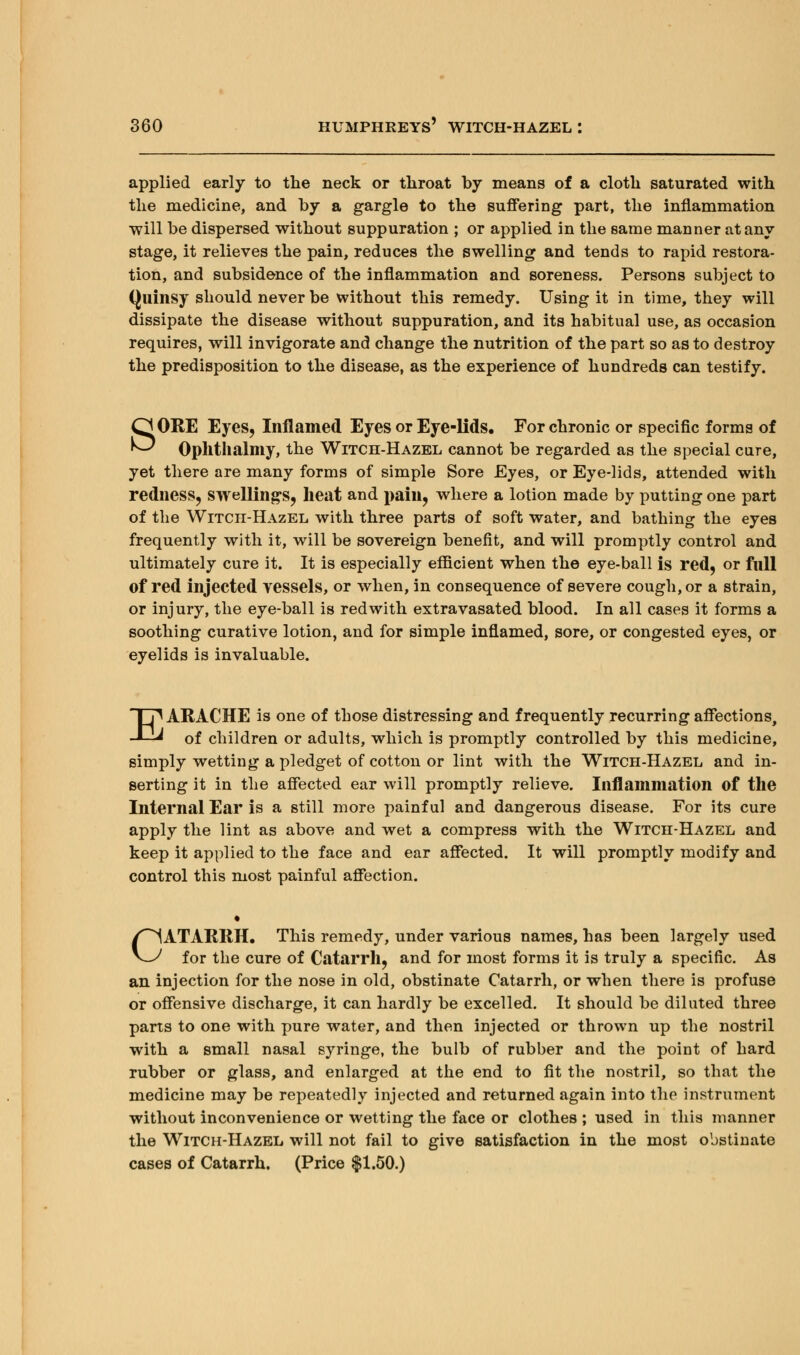 applied early to the neck or throat by means of a cloth saturated with the medicine, and by a gargle to the suffering part, the inflammation will be dispersed without suppuration ; or applied in the same manner at any stage, it relieves the pain, reduces the swelling and tends to rapid restora- tion, and subsidence of the inflammation and soreness. Persons subject to Quinsy should never be without this remedy. Using it in time, they will dissipate the disease without suppuration, and its habitual use, as occasion requires, will invigorate and change the nutrition of the part so as to destroy the predisposition to the disease, as the experience of hundreds can testify. SORE Eyes, Inflamed Eyes or Eye-lids. For chronic or specific forms of Ophthalmy, the Witch-Hazel cannot be regarded as the special cure, yet there are many forms of simple Sore Eyes, or Eye-lids, attended with redness, swellings, heat and pain, where a lotion made by putting one part of the Witch-Hazel with three parts of soft water, and bathing the eyes frequently with it, will be sovereign benefit, and will promptly control and ultimately cure it. It is especially efficient when the eye-ball is red, or full of red injected vessels, or when, in consequence of severe cough, or a strain, or injury, the eye-ball is red with extra vasated blood. In all cases it forms a soothing curative lotion, and for simple inflamed, sore, or congested eyes, or eyelids is invaluable. EARACHE is one of those distressing and frequently recurring affections, of children or adults, which is promptly controlled by this medicine, simply wetting a pledget of cotton or lint with the Witch-Hazel and in- serting it in the affected ear will promptly relieve. Inflammation of the Internal Ear is a still more painful and dangerous disease. For its cure apply the lint as above and wet a compress with the Witch-Hazel and keep it applied to the face and ear affected. It will promptly modify and control this most painful affection. CATARRH. This remedy, under various names, has been largely used for the cure of Catarrh, and for most forms it is truly a specific. As an injection for the nose in old, obstinate Catarrh, or when there is profuse or offensive discharge, it can hardly be excelled. It should be diluted three parts to one with pure water, and then injected or thrown up the nostril with a small nasal syringe, the bulb of rubber and the point of hard rubber or glass, and enlarged at the end to fit the nostril, so that the medicine may be repeatedly injected and returned again into the instrument without inconvenience or wetting the face or clothes ; used in this manner the Witch-Hazel will not fail to give satisfaction in the most obstinate cases of Catarrh. (Price $1.50.)