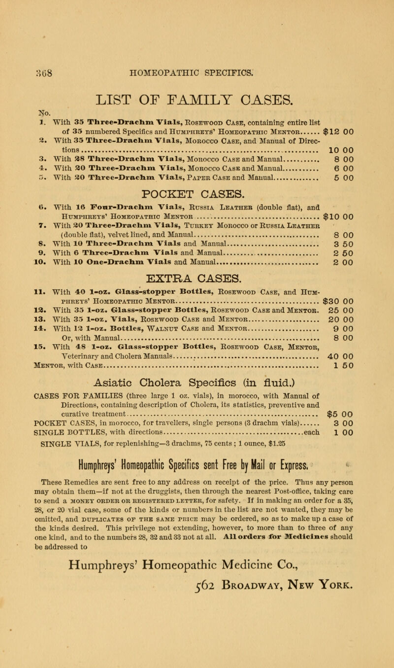 3(38 HOMEOPATHIC SPECIFICS. LIST OF FAMILY OASES. No. 1. With 35 Three-Drachm Vials, Rosewood Case, containing entire list of 35 numbered Specifics and Humphreys' Homeopathic Mentor $12 00 3. With 35 Three-Drachm Vials, Morocco Case, and Manual of Direc- tions 10 00 3. With 38 Three-Drachm Vials, Morocco Case and Manual 8 00 4:. With 20 Three-Drachm Vials, Morocco Case and Manual 6 00 5. With 30 Three-Drachm Vials, Paper Case and Manual 5 00 POCKET CASES. 6. With 16 Four-Drachm Vials, Russia Leather (double flat), and Humphreys' Homeopathic Mentor $10 00 7. With 30 Three-Drachm Vials, Turkey Morocco or Russia Leather (double fiat), velvet lined, and Manual 8 00 8. With 10 Three-Drachm Vials and Manual 3 50 9. With 6 Three-Drachm Vials and Manual 2 50 10. With 10 One-Drachm Vials and Manual 2 00 EXTRA CASES. 11. With 4:0 1-oz. Glass-stopper Bottles, Rosewood Case, and Hum- phreys' Homeopathic Mentor $30 00 13. With 35 1-oz. Glass-stopper Bottles, Rosewood Case and Mentor. 25 00 13. With 35 1-oz. Vials, Rosewood Case and Mentor 20 00 14. With 13 1-oz. Bottles, Walnut Case and Mentor 9 00 Or, with Manual 8 00 15. With 48 1-oz. Glass-stopper Bottles, Rosewood Case, Mentor, Veterinary and Cholera Manuals . 40 00 Mentor, with Case 150 Asiatic Cholera Specifics (in fluid.) CASES FOR FAMILIES (three large 1 oz. vials), in morocco, with Manual of Directions, containing description of Cholera, its statistics, preventive and curative treatment $5 00 POCKET CASES, in morocco, for travellers, single persons (3 drachm vials) 3 00 SINGLE BOTTLES, with directions each 1 00 SINGLE VIALS, for replenishing—3 drachms, 75 cents ; 1 ounce, $1.25 Humphreys' Homeopathic Specifics sent Free by Mail or Express. These Remedies are sent free to any address on receipt of the price. Thus any person may obtain them—if not at the druggists, then through the nearest Post-office, taking care to send a money order or registered letter, for safety. If in making an order for a 35, 28, or 20 vial case, some of the kinds or numbers in the list are not wanted, they may be omitted, and duplicates or the same price may be ordered, so as to make up a case of the kinds desired. This privilege not extending, however, to more than to three of any one kind, and to the numbers 28, 32 and 33 not at all. All orders for Medicines should be addressed to Humphreys' Homeopathic Medicine Co.,