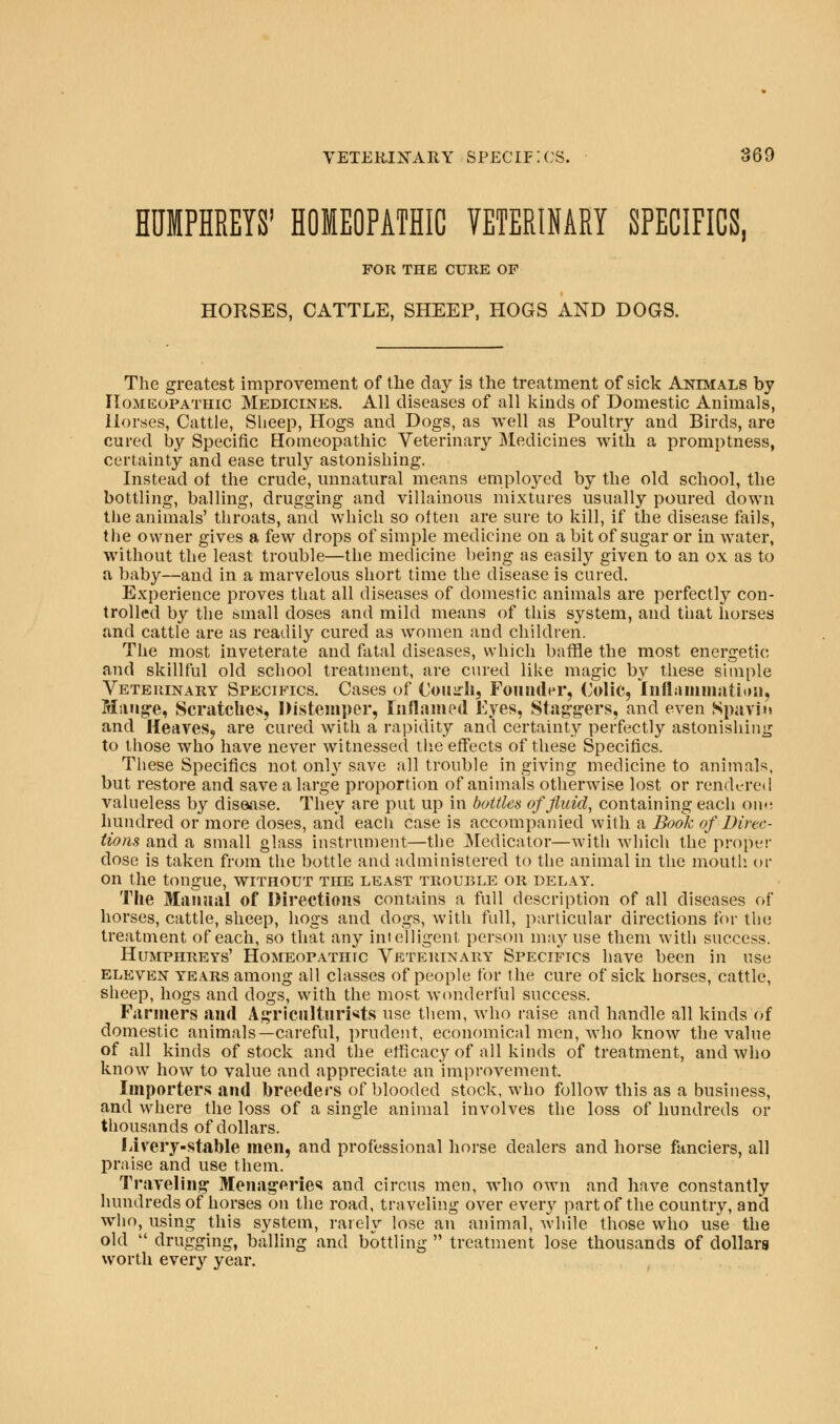 HUMPHREYS' HOMEOPATHIC VETERINARY SPECIFICS, FOR THE CURE OF HORSES, CATTLE, SHEEP, HOGS AND DOGS. The greatest improvement of the day is the treatment of sick Animals by Homeopathic Medicines. All diseases of all kinds of Domestic Animals, Horses, Cattle, Sheep, Hogs and Dogs, as well as Poultry and Birds, are cured by Specific Homeopathic Veterinary Medicines with a promptness, certainty and ease truly astonishing. Instead ot the crude, unnatural means employed by the old school, the bottling, balling, drugging and villainous mixtures usually poured down the animals' throats, and which so often are sure to kill, if the disease fails, the owner gives a few drops of simple medicine on a bit of sugar or in water, without the least trouble—the medicine being as easily given to an ox as to a baby—and in a marvelous short time the disease is cured. Experience proves that all diseases of domestic animals are perfectly con- trolled by the small doses and mild means of this system, and that horses and cattle are as readily cured as women and children. The most inveterate and fatal diseases, which baffle the most energetic and skillful old school treatment, are cured like magic by these simple Veterinary Specifics. Cases of CouhIi, Founder, Colic, Inflammation, Mange, Scratches, Distemper, Inflamed Eyes, Staggers, and even Spavin and Heaves, are cured with a rapidity and certainty perfectly astonishing to those who have never witnessed the effects of these Specifics. These Specifics not onl}r save all trouble in giving medicine to animals, but restore and save a large proportion of animals otherwise lost or rendered valueless by disease. They are put up in bottles of fluid, containing each oihj hundred or more closes, and each case is accompanied with a Book of Direc- tions and a small glass instrument—the Medicator—with which the proper dose is taken from the bottle and administered to the animal in the mouth or on the tongue, without the least trouble or delay. The Manual of Directions contains a full description of all diseases of horses, cattle, sheep, hogs and dogs, with full, particular directions tor the treatment of each, so that any intelligent person may use them with success. Humphreys' Homeopathic Veterinary Specifics have been in use eleven years among all classes of people for the cure of sick horses, cattle, sheep, hogs and dogs, with the most wonderful success. Farmers and Agriculturists use them, who raise and handle all kinds of domestic animals—careful, prudent, economical men, who know the value of all kinds of stock and the efficacy of all kinds of treatment, and who know how to value and appreciate an improvement. Importers and breeders of blooded stock, who follow this as a business, and where the loss of a single animal involves the loss of hundreds or thousands of dollars. Livery-stable men, and professional horse dealers and horse fanciers, all praise and use them. Traveling Menageries and circus men, who own and have constantly hundreds of horses on the road, traveling over every part of the country, and who, using this system, rarely lose an animal, while those who use the old  drugging, balling and bottling  treatment lose thousands of dollars worth every year.